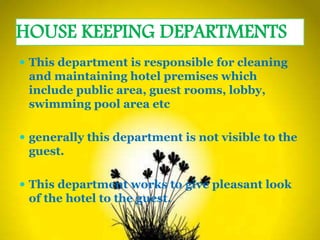 HOUSE KEEPING DEPARTMENTS
 This department is responsible for cleaning
and maintaining hotel premises which
include public area, guest rooms, lobby,
swimming pool area etc
 generally this department is not visible to the
guest.
 This department works to give pleasant look
of the hotel to the guest.
 