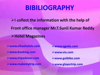 BIBILIOGRAPHY
I collect the information with the help of
Front office manager Mr.T.Sunil Kumar Reddy
Hotel Magazines
www.vihashotels.com
www.booking.com
www.tripadvisor.com
www.makemytrip.com
www.agoda.com
www.via.com
www.goibibo.com
www.glayertrip.com
 