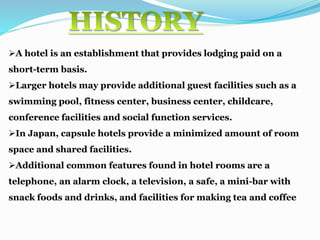 A hotel is an establishment that provides lodging paid on a
short-term basis.
Larger hotels may provide additional guest facilities such as a
swimming pool, fitness center, business center, childcare,
conference facilities and social function services.
In Japan, capsule hotels provide a minimized amount of room
space and shared facilities.
Additional common features found in hotel rooms are a
telephone, an alarm clock, a television, a safe, a mini-bar with
snack foods and drinks, and facilities for making tea and coffee
 