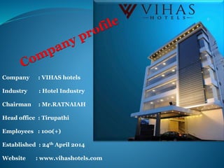 Company : VIHAS hotels
Industry : Hotel Industry
Chairman : Mr.RATNAIAH
Head office : Tirupathi
Employees : 100(+)
Established : 24th April 2014
Website : www.vihashotels.com
 