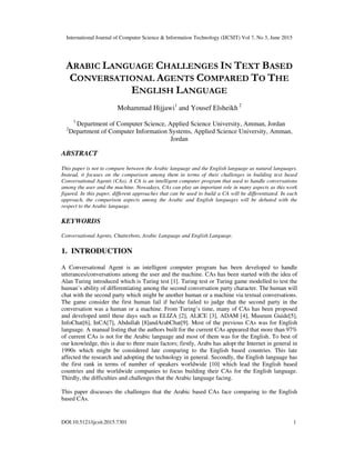 International Journal of Computer Science & Information Technology (IJCSIT) Vol 7, No 3, June 2015
DOI:10.5121/ijcsit.2015.7301 1
ARABIC LANGUAGE CHALLENGES IN TEXT BASED
CONVERSATIONAL AGENTS COMPARED TO THE
ENGLISH LANGUAGE
Mohammad Hijjawi1
and Yousef Elsheikh 2
1
Department of Computer Science, Applied Science University, Amman, Jordan
2
Department of Computer Information Systems, Applied Science University, Amman,
Jordan
ABSTRACT
This paper is not to compare between the Arabic language and the English language as natural languages.
Instead, it focuses on the comparison among them in terms of their challenges in building text based
Conversational Agents (CAs). A CA is an intelligent computer program that used to handle conversations
among the user and the machine. Nowadays, CAs can play an important role in many aspects as this work
figured. In this paper, different approaches that can be used to build a CA will be differentiated. In each
approach, the comparison aspects among the Arabic and English languages will be debated with the
respect to the Arabic language.
KEYWORDS
Conversational Agents, Chatterbots, Arabic Language and English Language.
1. INTRODUCTION
A Conversational Agent is an intelligent computer program has been developed to handle
utterances/conversations among the user and the machine. CAs has been started with the idea of
Alan Turing introduced which is Turing test [1]. Turing test or Turing game modelled to test the
human’s ability of differentiating among the second conversation party character. The human will
chat with the second party which might be another human or a machine via textual conversations.
The game consider the first human fail if he/she failed to judge that the second party in the
conversation was a human or a machine. From Turing’s time, many of CAs has been proposed
and developed until these days such as ELIZA [2], ALICE [3], ADAM [4], Museum Guide[5],
InfoChat[6], InCA[7], Abdullah [8]andArabChat[9]. Most of the previous CAs was for English
language. A manual listing that the authors built for the current CAs appeared that more than 97%
of current CAs is not for the Arabic language and most of them was for the English. To best of
our knowledge, this is due to three main factors; firstly, Arabs has adopt the Internet in general in
1990s which might be considered late comparing to the English based countries. This late
affected the research and adopting the technology in general. Secondly, the English language has
the first rank in terms of number of speakers worldwide [10] which lead the English based
countries and the worldwide companies to focus building their CAs for the English language.
Thirdly, the difficulties and challenges that the Arabic language facing.
This paper discusses the challenges that the Arabic based CAs face comparing to the English
based CAs.
 