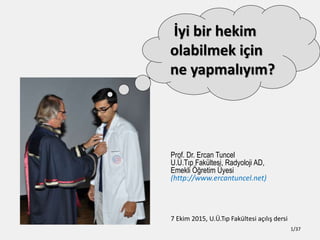 Prof. Dr. Ercan Tuncel
U.?.T?p Fakltesi, Radyoloji AD,
Emekli ??retim ?yesi
(http://www.ercantuncel.net)
7 Ekim 2015, U.?.T?p Fakltesi a??l?? dersi
1/37
?yi bir hekim
olabilmek i?in
ne yapmal?y?m?
 