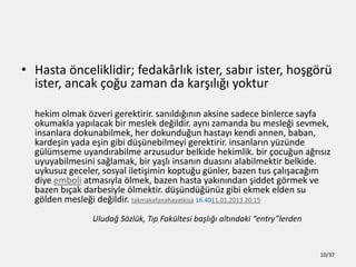 ? Hasta ?nceliklidir; fedak?rl?k ister, sab?r ister, ho?g?r
ister, ancak ?o?u zaman da kar??l??? yoktur
hekim olmak ?zveri gerektirir. san?ld???n?n aksine sadece binlerce sayfa
okumakla yap?lacak bir meslek de?ildir. ayn? zamanda bu mesle?i sevmek,
insanlara dokunabilmek, her dokundu?un hastay? kendi annen, baban,
karde?in yada e?in gibi d?nebilmeyi gerektirir. insanlar?n yznde
glmseme uyand?rabilme arzusudur belkide hekimlik. bir ?ocu?un a?r?s?z
uyuyabilmesini sa?lamak, bir ya?l? insan?n duas?n? alabilmektir belkide.
uykusuz geceler, sosyal ileti?imin koptu?u gnler, bazen tus ?al??aca??m
diye emboli atmas?yla ?lmek, bazen hasta yak?n?ndan ?iddet g?rmek ve
bazen b??ak darbesiyle ?lmektir. d?nd?nz gibi ekmek elden su
g?lden mesle?i de?ildir. takmakafanahayatkisa 16.4011.01.2013 20:15
Uluda? S?zlk, T?p Fakltesi ba?l??? alt?ndaki entrylerden
10/37
 