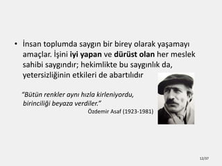 ? ?nsan toplumda sayg?n bir birey olarak ya?amay?
ama?lar. ??ini iyi yapan ve drst olan her meslek
sahibi sayg?nd?r; hekimlikte bu sayg?nl?k da,
yetersizli?inin etkileri de abart?l?d?r
Btn renkler ayn? h?zla kirleniyordu,
birincili?i beyaza verdiler.
?zdemir Asaf (1923-1981)
12/37
 