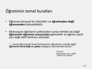 ??retimin temel kurallar?
? ??renme bireysel bir etkinliktir ve ??retmeden de?il
??renmeden bahsedilebilir.
? Motivasyon ??retenin yetkisinden (s?nav tehdidi vb) de?il
??rencinin ??renme arzusundan gelmelidir ve ??renci pasif
al?c? de?il aktif kat?l?mc? olmal?d?r
 ancak ??renmede temel belirleyenin, ??reticinin ustal??? de?il,
??renenin kararl?l??? ve ?abas? oldu?unu hat?rlatmak isterim.
E.Tuncel
 Radyolojiye Giri?, 2009
kitab?n?n ?n s?znden
15/37
 