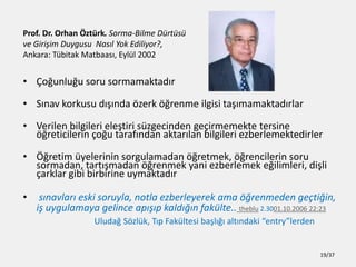 Prof. Dr. Orhan ?ztrk. Sorma-Bilme Drts
ve Giri?im Duygusu Nas?l Yok Ediliyor?,
Ankara: Tbitak Matbaas?, Eyll 2002
? ?o?unlu?u soru sormamaktad?r
? S?nav korkusu d???nda ?zerk ??renme ilgisi ta??mamaktad?rlar
? Verilen bilgileri ele?tiri szgecinden ge?irmemekte tersine
??reticilerin ?o?u taraf?ndan aktar?lan bilgileri ezberlemektedirler
? ??retim yelerinin sorgulamadan ??retmek, ??rencilerin soru
sormadan, tart??madan ??renmek yani ezberlemek e?ilimleri, di?li
?arklar gibi birbirine uymaktad?r
? s?navlar? eski soruyla, notla ezberleyerek ama ??renmeden ge?ti?in,
i? uygulamaya gelince ap???p kald???n faklte.. theblu 2.3001.10.2006 22:23
Uluda? S?zlk, T?p Fakltesi ba?l??? alt?ndaki entrylerden
19/37
 