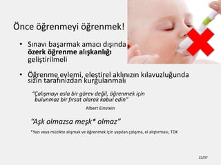 ?nce ??renmeyi ??renmek!
? S?nav? ba?armak amac? d???nda
?zerk ??renme al??kanl???
geli?tirilmeli
? ??renme eylemi, ele?tirel akl?n?z?n k?lavuzlu?unda
sizin taraf?n?zdan kurgulanmal?
?al??may? asla bir g?rev de?il, ??renmek i?in
bulunmaz bir f?rsat olarak kabul edin
Albert Einstein
A?k olmazsa me?k* olmaz
*Yaz? veya mzikte al??mak ve ??renmek i?in yap?lan ?al??ma, el al??t?rmas?, TDK
22/37
 