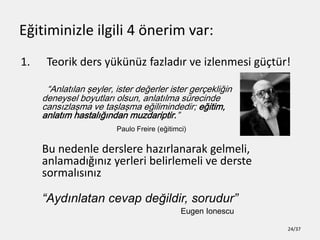E?itiminizle ilgili 4 ?nerim var:
1. Teorik ders yknz fazlad?r ve izlenmesi g?tr!
Anlat?lan ?eyler, ister de?erler ister ger?ekli?in
deneysel boyutlar? olsun, anlat?lma srecinde
cans?zla?ma ve ta?la?ma e?ilimindedir; e?itim,
anlat?m hastal???ndan muzdariptir.
Paulo Freire (e?itimci)
Bu nedenle derslere haz?rlanarak gelmeli,
anlamad???n?z yerleri belirlemeli ve derste
sormal?s?n?z
Ayd?nlatan cevap de?ildir, sorudur
Eugen Ionescu
24/37
 
