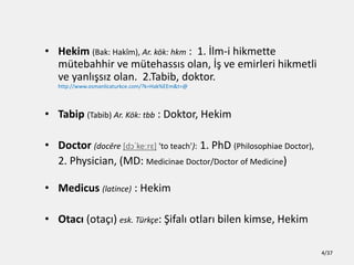 ? Hekim (Bak: Hak?m), Ar. k?k: hkm : 1. ?lm-i hikmette
mtebahhir ve mtehass?s olan, ?? ve emirleri hikmetli
ve yanl??s?z olan. 2.Tabib, doktor.
http://www.osmanlicaturkce.com/?k=Hak%EEm&t=@
? Tabip (Tabib) Ar. K?k: tbb : Doktor, Hekim
? Doctor (docre [d??ke?r?] 'to teach'): 1. PhD (Philosophiae Doctor),
2. Physician, (MD: Medicinae Doctor/Doctor of Medicine)
? Medicus (latince) : Hekim
? Otac? (ota??) esk. Trk?e: ?ifal? otlar? bilen kimse, Hekim
4/37
 