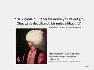 Halk i?inde muteber bir nesne yok devlet gibi
Olmaya devlet cihanda bir nefes s?hhat gibi
Muhibb? (Kanun? Sultan Sleyman)
?talyan ressam Titian'?n 1539 y?l?
civar?nda yapt??? I. Sleyman
tablosu.[1]
https://tr.wikipedia.org/wiki/I._S%C3%BCleyman
6/37
 