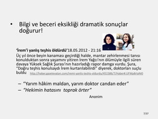 ? Bilgi ve beceri eksikli?i dramatik sonu?lar
do?urur!
?remi yanl?? te?his ?ldrd18.05.2012 - 21:16
?? y?l ?nce beyin kanamas? ge?irdi?i halde, mantar zehirlenmesi tan?s?
konulduktan sonra ya?am?n? yitiren ?rem Ya?c?n?n ?lmyle ilgili sren
davaya Yksek Sa?l?k ?uras?n?n haz?rlad??? rapor damga vurdu. ?ura,
Do?ru te?his konulsayd? ?rem kurtar?labilirdi diyerek, doktorlar? su?lu
buldu
C Yar?m h?kim maldan, yar?m doktor candan eder
C Hekimin hatas?n? toprak ?rter
Anonim
http://haber.gazetevatan.com/iremi-yanlis-teshis-oldurdu/451586/7/Haber#.UFWp8rIaNI0
7/37
 