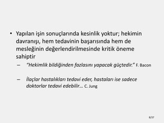 ? Yap?lan i?in sonu?lar?nda kesinlik yoktur; hekimin
davran???, hem tedavinin ba?ar?s?nda hem de
mesle?inin de?erlendirilmesinde kritik ?neme
sahiptir
C Hekimlik bildi?inden fazlas?n? yapacak g?tedir. F. Bacon
C ?la?lar hastal?klar? tedavi eder, hastalar? ise sadece
doktorlar tedavi edebilir C. Jung
8/37
 