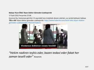 Babaya 'K?z?n ?ld' Diyen Doktor G?revden Uzakla?t?r?ld?
17 Eyll 2015 Per?embe 15:06
Karaman'da, hastaneye getirilen 12 ya??ndaki k?za mdahale devam ederken, ac? i?inde bekleyen babaya
'?l o ?l' diyen doktor g?revden uzakla?t?r?ld?. http://www.haberler.com/kizin-oldu-diyen-doktor-
gorevden-uzaklastirildi-7701519-haberi/
Hekim nadiren te?his eder, bazen tedavi eder fakat her
zaman teselli eder Anonim
9/37
 