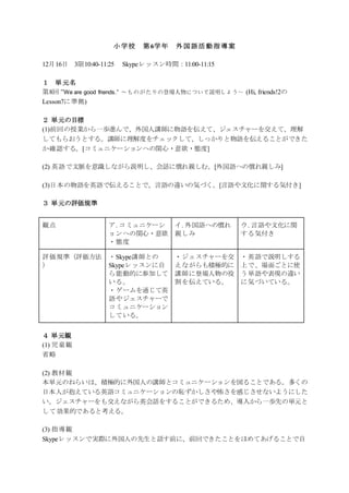 小学校 第6学年 外国語活動指導案
12月16日 3限10:40-11:25 Skypeレッスン時間：11:00-11:15
１ 単元名
第8回 ”We are good friends.” ～ものがたりの登場人物について説明しよう～ (Hi, friends!2の
Lesson7に準拠)
２ 単元の目標
(1)前回の授業から一歩進んで、外国人講師に物語を伝えて、ジェスチャーを交えて、理解
してもらおうとする。講師に理解度をチェックして、しっかりと物語を伝えることができた
か確認する。[コミュニケーションへの関心・意欲・態度]
(2) 英語で文脈を意識しながら説明し、会話に慣れ親しむ。[外国語への慣れ親しみ]
(3)日本の物語を英語で伝えることで、言語の違いの気づく。[言語や文化に関する気付き]
３ 単元の評価規準
観点 ア. コミュニケーシ
ョンへの関心・意欲
・態度
イ. 外国語への慣れ
親しみ
ウ. 言語や文化に関
する気付き
評価規準（評価方法
）
・Skype講師との
Skypeレッスンに自
ら能動的に参加して
いる。
・ゲームを通じて英
語やジェスチャーで
コミュニケーション
している。
・ジェスチャーを交
えながらも積極的に
講師に登場人物の役
割を伝えている。
・英語で説明しする
上で、場面ごとに使
う単語や表現の違い
に気づいている。
４ 単元観
(1) 児童観
省略
(2) 教材観
本単元のねらいは、積極的に外国人の講師とコミュニケーションを図ることである。多くの
日本人が抱えている英語コミュニケーションの恥ずかしさや怖さを感じさせないようにした
い。ジェスチャーをも交えながら英会話をすることができるため、導入から一歩先の単元と
して効果的であると考える。
(3) 指導観
Skypeレッスンで実際に外国人の先生と話す前に、前回できたことをほめてあげることで自
 