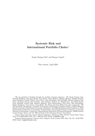 Systemic Risk and
International Portfolio Choice∗
Sanjiv Ranjan Das†
and Raman Uppal‡
This version: April 2001
∗
We are grateful to Stephen Lynagh for excellent research assistance. We thank Andrew Ang,
Pierluigi Balduzzi, Suleyman Basak, Greg Bauer, Geert Bekaert, Harjoat Bhamra, Michael Brandt,
John Campbell, George Chacko, Joao Cocco, Glen Donaldson, Darrell Duﬃe, Bernard Dumas, Ken
Froot, Francisco Gomes, Eric Jacquier, Tim Johnson, Andrew Lo, Michelle Lee, Jan Mahrt-Smith,
Scott Mayﬁeld, Vasant Naik, Roberto Rigobon, Geert Rouwenhorst, Piet Sercu, Rob Stambaugh,
Raghu Sundaram, Luis Viceira, Jiang Wang, Tan Wang and Greg Willard for their suggestions. We
also gratefully acknowledge comments from seminar participants at Boston College, London Business
School, University of Maryland, University of Rochester, the 1999 Global Derivatives Conference, VIIth
International Conference on Stochastic Programming, International Finance Conference at Georgia
Institute of Technology, Conference of International Association of Financial Engineers, NBER Finance
Lunch Seminar Series, and the 1999 meetings of the European Finance Association.
†
Santa Clara University, Leavey School of Business, 208 Kenna Hall, 500 El Camino Real, Santa
Clara, CA 95053-0388, USA; Tel: 1-408-554-2776; Email: srdas@scu.edu.
‡
London Business School, 6 Sussex Place, Regent’s Park, London NW1 4SA, UK; Tel: 44-20-7706-
6883, Email: ruppal@london.edu.
 