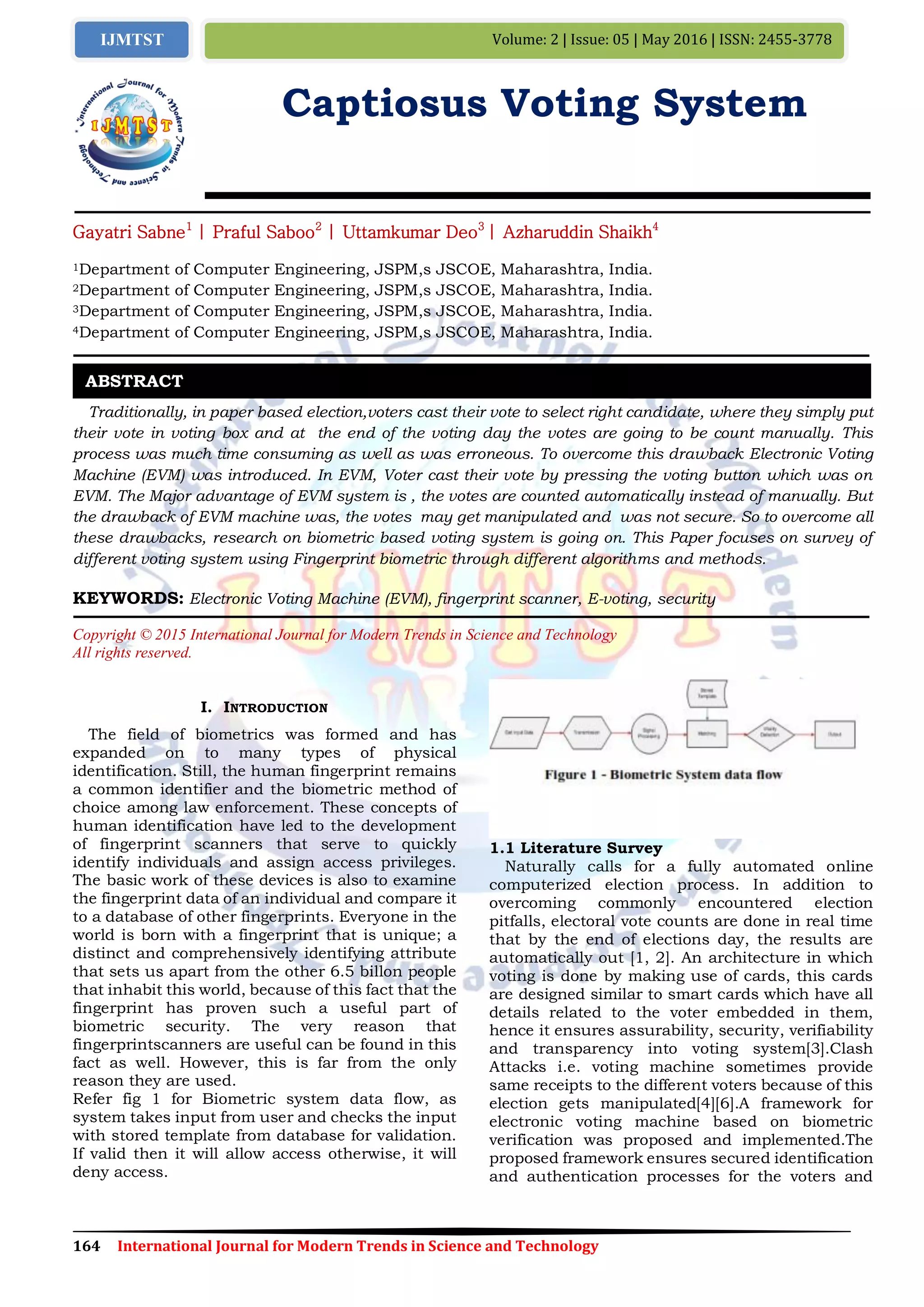 164 International Journal for Modern Trends in Science and Technology
Volume: 2 | Issue: 05 | May 2016 | ISSN: 2455-3778IJMTST
Captiosus Voting System
Gayatri Sabne1
| Praful Saboo2
| Uttamkumar Deo3
| Azharuddin Shaikh4
1Department of Computer Engineering, JSPM,s JSCOE, Maharashtra, India.
2Department of Computer Engineering, JSPM,s JSCOE, Maharashtra, India.
3Department of Computer Engineering, JSPM,s JSCOE, Maharashtra, India.
4Department of Computer Engineering, JSPM,s JSCOE, Maharashtra, India.
Traditionally, in paper based election,voters cast their vote to select right candidate, where they simply put
their vote in voting box and at the end of the voting day the votes are going to be count manually. This
process was much time consuming as well as was erroneous. To overcome this drawback Electronic Voting
Machine (EVM) was introduced. In EVM, Voter cast their vote by pressing the voting button which was on
EVM. The Major advantage of EVM system is , the votes are counted automatically instead of manually. But
the drawback of EVM machine was, the votes may get manipulated and was not secure. So to overcome all
these drawbacks, research on biometric based voting system is going on. This Paper focuses on survey of
different voting system using Fingerprint biometric through different algorithms and methods.
KEYWORDS: Electronic Voting Machine (EVM), fingerprint scanner, E-voting, security
Copyright © 2015 International Journal for Modern Trends in Science and Technology
All rights reserved.
I. INTRODUCTION
The field of biometrics was formed and has
expanded on to many types of physical
identification. Still, the human fingerprint remains
a common identifier and the biometric method of
choice among law enforcement. These concepts of
human identification have led to the development
of fingerprint scanners that serve to quickly
identify individuals and assign access privileges.
The basic work of these devices is also to examine
the fingerprint data of an individual and compare it
to a database of other fingerprints. Everyone in the
world is born with a fingerprint that is unique; a
distinct and comprehensively identifying attribute
that sets us apart from the other 6.5 billon people
that inhabit this world, because of this fact that the
fingerprint has proven such a useful part of
biometric security. The very reason that
fingerprintscanners are useful can be found in this
fact as well. However, this is far from the only
reason they are used.
Refer fig 1 for Biometric system data flow, as
system takes input from user and checks the input
with stored template from database for validation.
If valid then it will allow access otherwise, it will
deny access.
1.1 Literature Survey
Naturally calls for a fully automated online
computerized election process. In addition to
overcoming commonly encountered election
pitfalls, electoral vote counts are done in real time
that by the end of elections day, the results are
automatically out [1, 2]. An architecture in which
voting is done by making use of cards, this cards
are designed similar to smart cards which have all
details related to the voter embedded in them,
hence it ensures assurability, security, verifiability
and transparency into voting system[3].Clash
Attacks i.e. voting machine sometimes provide
same receipts to the different voters because of this
election gets manipulated[4][6].A framework for
electronic voting machine based on biometric
verification was proposed and implemented.The
proposed framework ensures secured identification
and authentication processes for the voters and
ABSTRACT
 