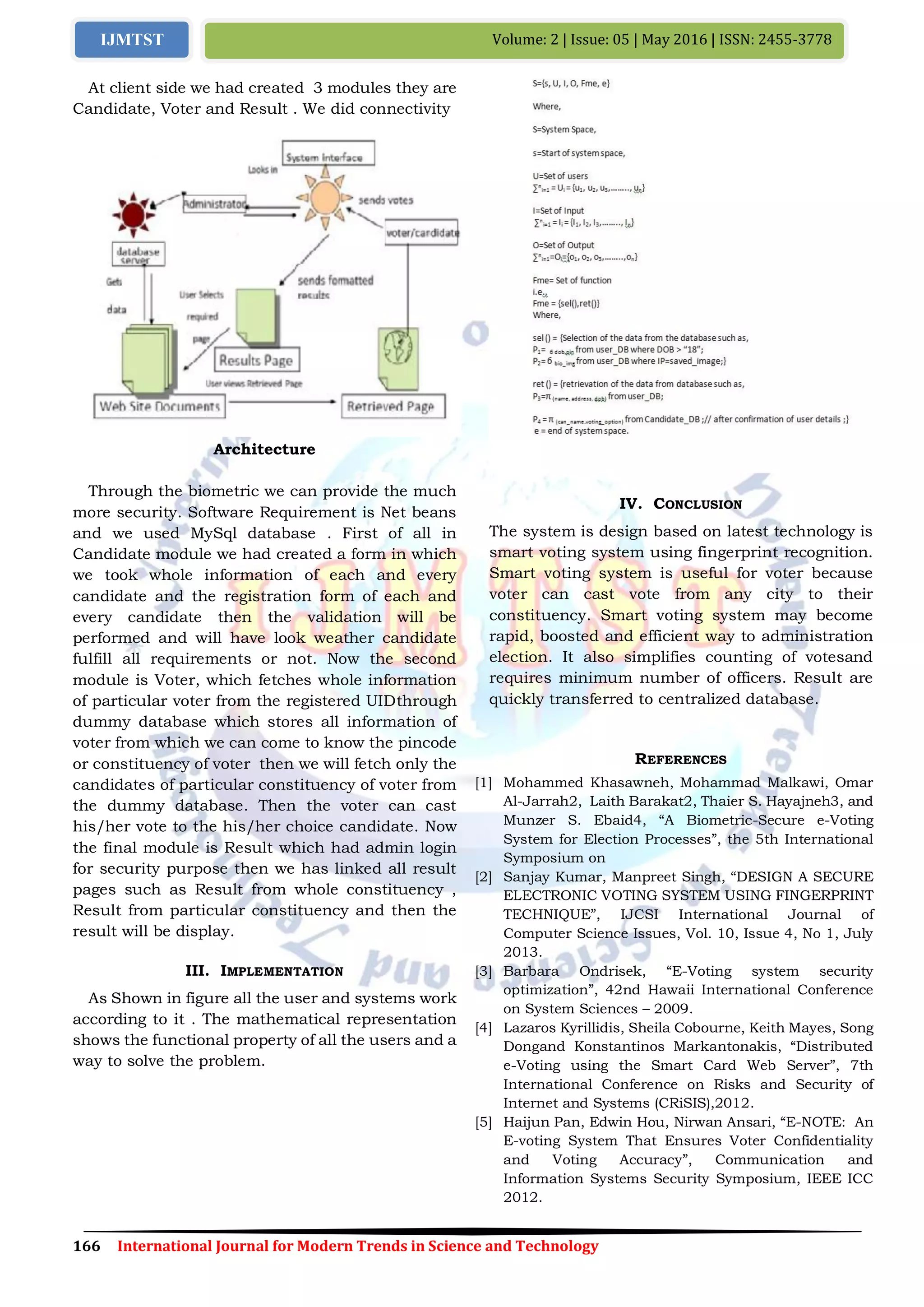 166 International Journal for Modern Trends in Science and Technology
Volume: 2 | Issue: 05 | May 2016 | ISSN: 2455-3778IJMTST
At client side we had created 3 modules they are
Candidate, Voter and Result . We did connectivity
Architecture
Through the biometric we can provide the much
more security. Software Requirement is Net beans
and we used MySql database . First of all in
Candidate module we had created a form in which
we took whole information of each and every
candidate and the registration form of each and
every candidate then the validation will be
performed and will have look weather candidate
fulfill all requirements or not. Now the second
module is Voter, which fetches whole information
of particular voter from the registered UIDthrough
dummy database which stores all information of
voter from which we can come to know the pincode
or constituency of voter then we will fetch only the
candidates of particular constituency of voter from
the dummy database. Then the voter can cast
his/her vote to the his/her choice candidate. Now
the final module is Result which had admin login
for security purpose then we has linked all result
pages such as Result from whole constituency ,
Result from particular constituency and then the
result will be display.
III. IMPLEMENTATION
As Shown in figure all the user and systems work
according to it . The mathematical representation
shows the functional property of all the users and a
way to solve the problem.
IV. CONCLUSION
The system is design based on latest technology is
smart voting system using fingerprint recognition.
Smart voting system is useful for voter because
voter can cast vote from any city to their
constituency. Smart voting system may become
rapid, boosted and efficient way to administration
election. It also simplifies counting of votesand
requires minimum number of officers. Result are
quickly transferred to centralized database.
REFERENCES
[1] Mohammed Khasawneh, Mohammad Malkawi, Omar
Al-Jarrah2, Laith Barakat2, Thaier S. Hayajneh3, and
Munzer S. Ebaid4, “A Biometric-Secure e-Voting
System for Election Processes”, the 5th International
Symposium on
[2] Sanjay Kumar, Manpreet Singh, “DESIGN A SECURE
ELECTRONIC VOTING SYSTEM USING FINGERPRINT
TECHNIQUE”, IJCSI International Journal of
Computer Science Issues, Vol. 10, Issue 4, No 1, July
2013.
[3] Barbara Ondrisek, “E-Voting system security
optimization”, 42nd Hawaii International Conference
on System Sciences – 2009.
[4] Lazaros Kyrillidis, Sheila Cobourne, Keith Mayes, Song
Dongand Konstantinos Markantonakis, “Distributed
e-Voting using the Smart Card Web Server”, 7th
International Conference on Risks and Security of
Internet and Systems (CRiSIS),2012.
[5] Haijun Pan, Edwin Hou, Nirwan Ansari, “E-NOTE: An
E-voting System That Ensures Voter Confidentiality
and Voting Accuracy”, Communication and
Information Systems Security Symposium, IEEE ICC
2012.
 