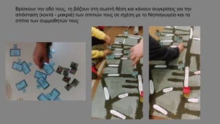 Βρίσκουν την οδό τους, τη βάζουν στη σωστή θέση και κάνουν συγκρίσεις για την
απόσταση (κοντά - μακριά) των σπιτιών τους σε σχέση με το Νηπιαγωγείο και τα
σπίτια των συμμαθητών τους
 