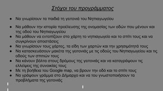 Στόχοι του προγράμματος
● Να γνωρίσουν τα παιδιά τη γειτονιά του Νηπιαγωγείου
● Να μάθουν την ιστορία προέλευσης της ονομασίας των οδών που μένουν και
της οδού του Νηπιαγωγείου
● Να μάθουν να εντοπίζουν στο χάρτη το νηπιαγωγείο και το σπίτι τους και να
συγκρίνουν αποστάσεις
● Να γνωρίσουν τους χάρτες, τα είδη των χαρτών και την χρησιμότητά τους
● Να κατασκευάσουν μακέτα της γειτονιάς με τις οδούς του Νηπιαγωγείου και τις
οδούς των σπιτιών τους
● Να κάνουν βόλτα στους δρόμους της γειτονιάς και να καταγράψουν τις
ελλείψεις της συνοικίας τους
● Με τη βοήθεια του Google map, να βρουν την οδό και το σπίτι τους
● Να γράψουν γράμμα στο Δήμαρχο και να του γνωστοποιήσουν τα
προβλήματα της γειτονιάς
 