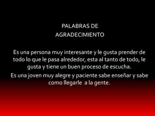 PALABRAS DE
AGRADECIMIENTO
Es una persona muy interesante y le gusta prender de
todo lo que le pasa alrededor, esta al tanto de todo, le
gusta y tiene un buen proceso de escucha.
Es una joven muy alegre y paciente sabe enseñar y sabe
como llegarle a la gente.
 
