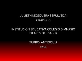 JULIETH MOSQUERA SEPULVEDA
GRADO 10
INSTITUCION EDUCATIVA COLEGIO GIMNASIO
PILARES DEL SABER
TURBO- ANTIOQUIA
2016
 
