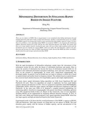 International Journal of Computer Science & Information Technology (IJCSIT) Vol 11, No 1, February 2019
DOI: 10.5121/ijcsit.2019.11106 77
MINIMIZING DISTORTION IN STEGANOG-RAPHY
BASED ON IMAGE FEATURE
Dong Wu
Department of Information Engineering, Lingnan Normal University,
ZhanJiang, China
ABSTRACT
There are two defects in WOW. One is image feature is not considered when hiding information through
minimal distortion path and it leads to high total distortion. Another is total distortion grows too rapidly
with hidden capacity increasing and it leads to poor anti-detection when hidden capacity is large. To solve
these two problems, a new algorithm named MDIS was proposed. MDIS is also based on the minimizing
additive distortion framework of STC and has the same distortion function with WOW. The feature that
there are a large number of pixels, having the same value with one of their eight neighbour pixels and the
mechanism of secret sharing are used in MDIS, which can reduce the total distortion, improve the anti-
detection and increase the value of PNSR. Experimental results showed that MDIS has better invisibility,
smaller distortion and stronger anti-detection than WOW.
KEYWORDS
Information Hiding; Minimal Distortion; Secret Sharing; Eight Neighbour Pixels; PSNR; Anti-Detection
1. INTRODUCTION
With the rapid development of information technology, people enjoy the convenience of the
information society but also suffer the threats of information disclosure and attacks. How to
ensure the security of information has become the focus of information research fields [1]. In
addition to the traditional information encryption technology, more and more scholars began to
focus on the research of steganography. In recent years, image-based steganography has
developed rapidly. In general it can be divided into two types of methods in which one is based
on spatial domain and another based on frequency domain. The methods based on spatial domain
have received much attention because of its large hidden capacity and simple implementation.
The more classic spatial information hiding algorithms are LSB (Least Significant Bit) and
Patchwork [2] early. These two algorithms are simple to implement, but have small hidden
capacity and poor anti-detection. In 2011, Gul et al. proposed an algorithm named HUGO(Highly
Undetectable steGO), which has larger capacity and higher anti-detection compared to LSB and
Patchwork. At the same year, Filler et al. proposed a complete practical methodology for
minimizing additive distortion in steganography with general (non-binary) embedding operation
using STC (Syndrome-Trellis Codes) [3]. Based on this framework, most of exist algorithms
including HUGO can be implemented by designing different distorting functions. In 2012, in
their later work, Holub and Fridrich proposed a new spatial algorithm named WOW which has
also large capacity and high anti-detection based on the former framework.
Experimental results in [4] show that the overall performance of the WOW is superior to HUGO,
LSB and Patchwork. After deep research, we found there are two defects in WOW. The total
distortion grows rapidly with the increase of hidden capacity, and the anti-detection of the
 