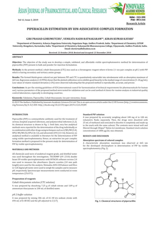 Vol 12, Issue 3, 2019
Online - 2455-3891
Print - 0974-2441
PIPERACILLIN ESTIMATION BY ION-ASSOCIATIVE COMPLEX FORMATION
GIRI PRASAD GORUMUTCHU1
, VENKATA NADH RATNAKARAM2
*, KIRAN KUMAR KATARI3
1
Department of Chemistry, Acharya Nagarjuna University, Nagarjuna Naga, Andhra Pradesh, India. 2
Department of Chemistry, GITAM
University, Bengaluru, Karnataka, India. 3
Department of Chemistry, Kakarparthi Bhavanarayana College, Vijayawada, Andhra Pradesh, India.
Email: doctornadh@yahoo.co.in
Received: 23 October 2018, Revised and Accepted: 23 November 2018
ABSTRACT
Objective: The objective of the study was to develop a simple, validated, and affordable visible spectrophotometric method for determination of
piperacillin (PIP) present in bulk and powder for injection formulation.
Methods: In the present method, cobalt thiocyanate (CTC) was used as a chromogenic reagent where it forms 2:1 ion pair complex at pH 2 with PIP
which is having secondary and tertiary amine groups.
Results: The formed bluish-green colored ion pair between PIP and CTC is quantitatively extractable into nitrobenzene with an absorption maximum of
665 nm.Regressionanalysis(r=0.9996)showsthattheplottedcalibrationcurveexhibitsgoodlinearityinthestudiedrangeofconcentration(3–18µg/mL).
Low values of relative standard deviation (<2%) were observed indicating that the proposed method is reproducible, accurate, and precise.
Conclusions: As per the existing guidelines of ICH (international council for harmonization of technical requirements for pharmaceuticals for human
use), various parameters of the proposed method were tested for validation and can be used method of choice for routine analysis in industrial quality
control laboratories, especially in developing countries.
Keywords: Validation, Piperacillin, Cobalt thiocyanate, Ion pair extraction, Assay.
INTRODUCTION
Piperacillin (PIP) is a semisynthetic antibiotic used for the treatment of
serious, hospital-acquired infections, and polymicrobial infections [1,2].
Its chemical structure is shown in Fig. 1. Until date, very few analytical
methods were reported for the determination of the drug individually or
incombinationwithotherdrugsusingtechniquessuchasLCMS/MS[3,4],
HPLC MS/MS [5], HPLC [6-12], and ultraviolet (UV) [13-16]. However, no
analytical method is available in literature for the determination of PIP
using visible spectrophotometry. Hence, an extractive ion pair complex
formation method is proposed in the present study for determination of
PIP by visible spectrophotometry.
MATERIALS AND METHODS
All chemicals used were of analytical reagent grade, and distilled water
was used throughout the investigation. TECHOMP (UV 2310) double
beam UV-visible spectrophotometer with HITACHI software version 2.0
was used to measure the absorbance. Quartz cuvettes (10 mm path
length) were used for the analysis. Shimadzu AUX-220 balance and Elico
LI-120 digital pH meter were used to weigh the samples and to measure
pH, respectively. Spectroscopic measurements were conducted at room
temperature (25±5°C).
Preparation of reagents
Cobalt thiocyanate solution (CTC solution)
It was prepared by dissolving 7.25 g of cobalt nitrate and 3.89 g of
ammonium thiocyanate in 100 mL of distilled water.
pH 2 buffer solution
It was prepared by mixing 306 mL of 0.1 M tris sodium citrate with
694 mL of 0.1M HCl and the pH adjusted to 2 [17].
Standard PIP solution
It was prepared by accurately weighing about 100 mg of in 100 mL
volumetric flasks separately. Then, the drugs were dissolved with
25 mL of methanol and sonicated to dissolve it completely and made up
to the mark with the same solvent. The contents were mixed well and
filtered through Ultipor®
Nylon 6,6 membrane. Standard stock solution
concentration of 1000 µg/mL was obtained.
RESULTS AND DISCUSSION
Absorption spectrum of colored complex
A characteristic absorption maximum was observed at 665 nm
for the developed chromophore in determination of PIP by visible
spectrophotometry (Fig. 2).
©2019TheAuthors.PublishedbyInnovareAcademicSciencesPvtLtd.ThisisanopenaccessarticleundertheCCBYlicense(http://creativecommons.
org/licenses/by/4. 0/) DOI: http://dx.doi.org/10.22159/ajpcr.2019.v12i3.29289
Research Article
Fig. 1: Chemical structures of piperacillin
 