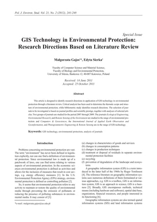 Introduction
Problems concerning environmental protection are vast.
The term “environment” has never been defined in legisla-
tion explicitly, nor can one find a definition of environmen-
tal protection. Since environmental law is made up of a
patchwork of laws, one can find terms relating to various
aspects of environmental protection. In the economic sci-
ences environmental protection is defined as activities and
allows for the inclusion of measures that result in cost sav-
ings, e.g. energy efficiency measures [1]. In the U.S.
Environmental Protection Agency (EPA) strategy, environ-
mental protection is defined as controlling pollution [2].
So, it seems that environmental protection refers to any
activity to maintain or restore the quality of environmental
media through preventing the emission of pollutants or
reducing the presence of polluting substances in environ-
mental media. It may consist of [3]:
(a) changes in characteristics of goods and services
(b) changes in consumption patterns
(c) changes in production techniques
(d) treatment or disposal of residuals in separate environ-
mental protection facilities
(e) recycling
(f) prevention of degradation of the landscape and ecosys-
tems
A geographic information system (GIS) is a term intro-
duced in the latter half of the 1960s by Roger Tomlinson
[4]. The reference literature on geographic information sys-
tems uses numerous definitions of them formulated at var-
ious approaches, e.g. GIS is a toolbox, GIS is an informa-
tion system, GIS is an approach to science, GIS is a busi-
ness [5]. Broadly, GIS encompasses methods, technical
means (including hardware and software), spatial data base,
organization, financial resources, and people interested in
its functioning [6].
Geographic information systems are also termed spatial
information systems (SIS) and land information systems
Pol. J. Environ. Stud. Vol. 21, No. 2 (2012), 241-248
*e-mail: malgorzata.gajos@us.edu.pl
Special Issue
GIS Technology in Environmental Protection:
Research Directions Based on Literature Review
Małgorzata Gajos1
*, Edyta Sierka2
1
Faculty of Computer Science and Material Science,
2
Faculty of Biology and Environmental Protection,
University of Silesia, Bankowa 12, 40-007 Katowice, Poland
Received: 14 June 2011
Accepted: 25 October 2011
Abstract
This article is designed to identify research directions in application of GIS technology in environmental
protection through a literature review. Critical analysis has been used to determine the thematic scope and struc-
ture of environmental protection, while bibliometric study identifies research directions. The selection of jour-
nals to be investigated is based on journal profiles and scientific prestige, together with analyses of selected arti-
cles. Two groups of journals are studied for the period 2007 through 2009. The journals Ecological Engineering,
Environmental Research, and Remote Sensing of the Environment are studied in the range of environmental pro-
tection and Computers & Geosciences, the International Journal of Applied Earth Observation and
Geoinformation, and Photogrammetric Engineering & Remote Sensing are in the range of GIS technology.
Keywords: GIS technology, environmental protection, analysis of journals
 