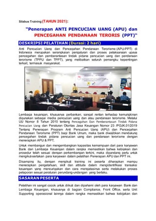 Silabus Training (TAHUN 2021):
“Penerapan ANTI PENCUCIAN UANG (APU) dan
PENCEGAHAN PENDANAAN TERORIS (PPT)“
DESKRIPSI PELATIHAN (Durasi: 2 hari)
Anti Pencucian Uang dan Pencegahan Pendanaan Terorisme (APU-PPT) di
Indonesia merupakan serangkaian pengaturan dan proses pelaksanaan upaya
pencegahan dan pemberantasan tindak pidana pencucian uang dan pendanaan
terorisme (TPPU dan TPPT), yang melibatkan seluruh pemangku kepentingan
terkait, termasuk masyarakat.
Lembaga keuangan, khususnya perbankan, sangat rentan terhadap kemungkinan
digunakan sebagai media pencucian uang dan atau pendanaan terorisme. Melalui
UU Nomor 8 Tahun 2010 tentang Pencegahan Dan Pemberantasan Tindak Pidana
Pencucian Uang dan Peraturan Otoritas Jasa Keuangan Nomor 23 /POJK.01/2019
Tentang Penerapan Program Anti Pencucian Uang (APU) dan Pencegahan
Pendanaan Terorisme (PPT) bagi Bank Umum, maka bank diwajibkan mendukung
pencegahan tindak pidana pencucian uang dan pendanaan terorisme dengan
menerapkan APU & PPT.
Untuk membangun dan mengembangkan kapasitas kemampuan dari para karyawan
Bank dan Lembaga Keuangan dalam rangka memastikan bahwa kebijakan dan
prosedur telah sesuai dengan perkembangan terkini, maka dipandang perlu untuk
mengikut-sertakan para karyawan dalam pelatihan Penerapan APU dan PPT ini.
Disamping itu, dengan mengikuti training ini peserta diharapkan mampu
menerapkan pengetahuan, skill dan attitude dalam mengidentifikasi transaksi
keuangan yang mencurigakan dan cara mengatasinya serta melakukan proses
pelaporan sesuai peraturan perundang-undangan yang berlaku.
SASARAN PESERTA
Pelatihan ini sangat cocok untuk diikuti dan dipahami oleh para karyawan Bank dan
Lembaga Keuangan, khususnya di bagian Compliance, Front Office, serta Unit
Supporting operasional lainnya dalam rangka memastikan bahwa kebijakan dan
 