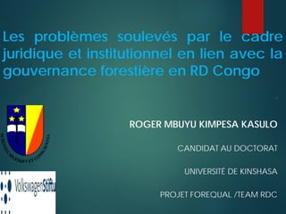 Les problèmes soulevés par le cadre
juridique et institutionnel en lien avec la
gouvernance forestière en RD Congo
=F
ROGER MBUYU KIMPESA KASULO
CANDIDAT AU DOCTORAT
UNIVERSITÉ DE KINSHASA
PROJET FOREQUAL /TEAM RDC
 