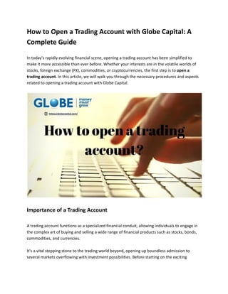 How to Open a Trading Account with Globe Capital: A
Complete Guide
In today's rapidly evolving financial scene, opening a trading account has been simplified to
make it more accessible than ever before. Whether your interests are in the volatile worlds of
stocks, foreign exchange (FX), commodities, or cryptocurrencies, the first step is to open a
trading account. In this article, we will walk you through the necessary procedures and aspects
related to opening a trading account with Globe Capital.
Importance of a Trading Account
A trading account functions as a specialized financial conduit, allowing individuals to engage in
the complex art of buying and selling a wide range of financial products such as stocks, bonds,
commodities, and currencies.
It's a vital stepping stone to the trading world beyond, opening up boundless admission to
several markets overflowing with investment possibilities. Before starting on the exciting
 