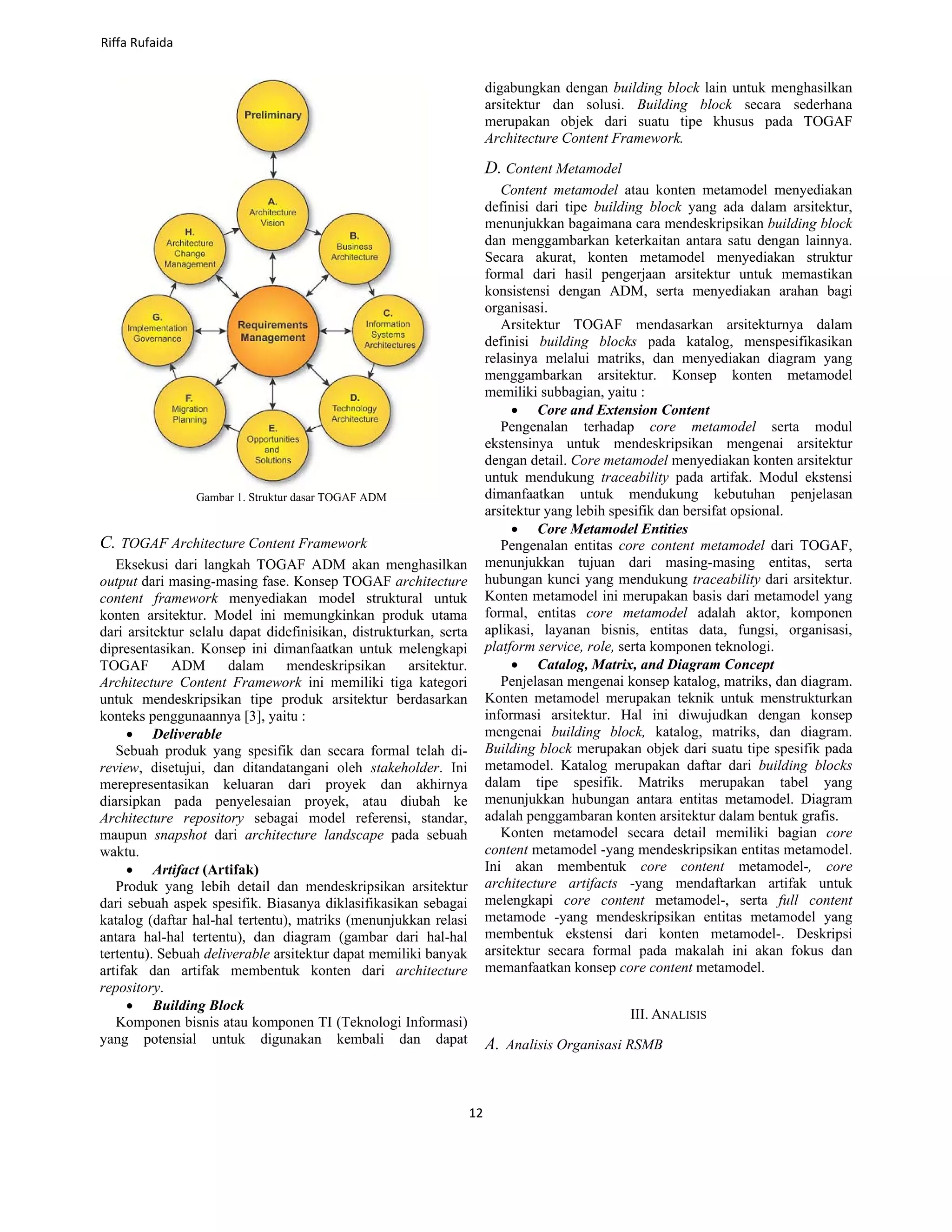 Gambar 1. Struktur dasar TOGAF ADM
C. TOGAF Architecture Content Framework
Eksekusi dari langkah TOGAF ADM akan menghasilkan
output dari masing-masing fase. Konsep TOGAF architecture
content framework menyediakan model struktural untuk
konten arsitektur. Model ini memungkinkan produk utama
dari arsitektur selalu dapat didefinisikan, distrukturkan, serta
dipresentasikan. Konsep ini dimanfaatkan untuk melengkapi
TOGAF ADM dalam mendeskripsikan arsitektur.
Architecture Content Framework ini memiliki tiga kategori
untuk mendeskripsikan tipe produk arsitektur berdasarkan
konteks penggunaannya [3], yaitu :
• Deliverable
Sebuah produk yang spesifik dan secara formal telah di-
review, disetujui, dan ditandatangani oleh stakeholder. Ini
merepresentasikan keluaran dari proyek dan akhirnya
diarsipkan pada penyelesaian proyek, atau diubah ke
Architecture repository sebagai model referensi, standar,
maupun snapshot dari architecture landscape pada sebuah
waktu.
• Artifact (Artifak)
Produk yang lebih detail dan mendeskripsikan arsitektur
dari sebuah aspek spesifik. Biasanya diklasifikasikan sebagai
katalog (daftar hal-hal tertentu), matriks (menunjukkan relasi
antara hal-hal tertentu), dan diagram (gambar dari hal-hal
tertentu). Sebuah deliverable arsitektur dapat memiliki banyak
artifak dan artifak membentuk konten dari architecture
repository.
• Building Block
Komponen bisnis atau komponen TI (Teknologi Informasi)
yang potensial untuk digunakan kembali dan dapat
digabungkan dengan building block lain untuk menghasilkan
arsitektur dan solusi. Building block secara sederhana
merupakan objek dari suatu tipe khusus pada TOGAF
Architecture Content Framework.
D. Content Metamodel
Content metamodel atau konten metamodel menyediakan
definisi dari tipe building block yang ada dalam arsitektur,
menunjukkan bagaimana cara mendeskripsikan building block
dan menggambarkan keterkaitan antara satu dengan lainnya.
Secara akurat, konten metamodel menyediakan struktur
formal dari hasil pengerjaan arsitektur untuk memastikan
konsistensi dengan ADM, serta menyediakan arahan bagi
organisasi.
Arsitektur TOGAF mendasarkan arsitekturnya dalam
definisi building blocks pada katalog, menspesifikasikan
relasinya melalui matriks, dan menyediakan diagram yang
menggambarkan arsitektur. Konsep konten metamodel
memiliki subbagian, yaitu :
• Core and Extension Content
Pengenalan terhadap core metamodel serta modul
ekstensinya untuk mendeskripsikan mengenai arsitektur
dengan detail. Core metamodel menyediakan konten arsitektur
untuk mendukung traceability pada artifak. Modul ekstensi
dimanfaatkan untuk mendukung kebutuhan penjelasan
arsitektur yang lebih spesifik dan bersifat opsional.
• Core Metamodel Entities
Pengenalan entitas core content metamodel dari TOGAF,
menunjukkan tujuan dari masing-masing entitas, serta
hubungan kunci yang mendukung traceability dari arsitektur.
Konten metamodel ini merupakan basis dari metamodel yang
formal, entitas core metamodel adalah aktor, komponen
aplikasi, layanan bisnis, entitas data, fungsi, organisasi,
platform service, role, serta komponen teknologi.
• Catalog, Matrix, and Diagram Concept
Penjelasan mengenai konsep katalog, matriks, dan diagram.
Konten metamodel merupakan teknik untuk menstrukturkan
informasi arsitektur. Hal ini diwujudkan dengan konsep
mengenai building block, katalog, matriks, dan diagram.
Building block merupakan objek dari suatu tipe spesifik pada
metamodel. Katalog merupakan daftar dari building blocks
dalam tipe spesifik. Matriks merupakan tabel yang
menunjukkan hubungan antara entitas metamodel. Diagram
adalah penggambaran konten arsitektur dalam bentuk grafis.
Konten metamodel secara detail memiliki bagian core
content metamodel -yang mendeskripsikan entitas metamodel.
Ini akan membentuk core content metamodel-, core
architecture artifacts -yang mendaftarkan artifak untuk
melengkapi core content metamodel-, serta full content
metamode -yang mendeskripsikan entitas metamodel yang
membentuk ekstensi dari konten metamodel-. Deskripsi
arsitektur secara formal pada makalah ini akan fokus dan
memanfaatkan konsep core content metamodel.
III. ANALISIS
A. Analisis Organisasi RSMB
Riffa Rufaida
12
 