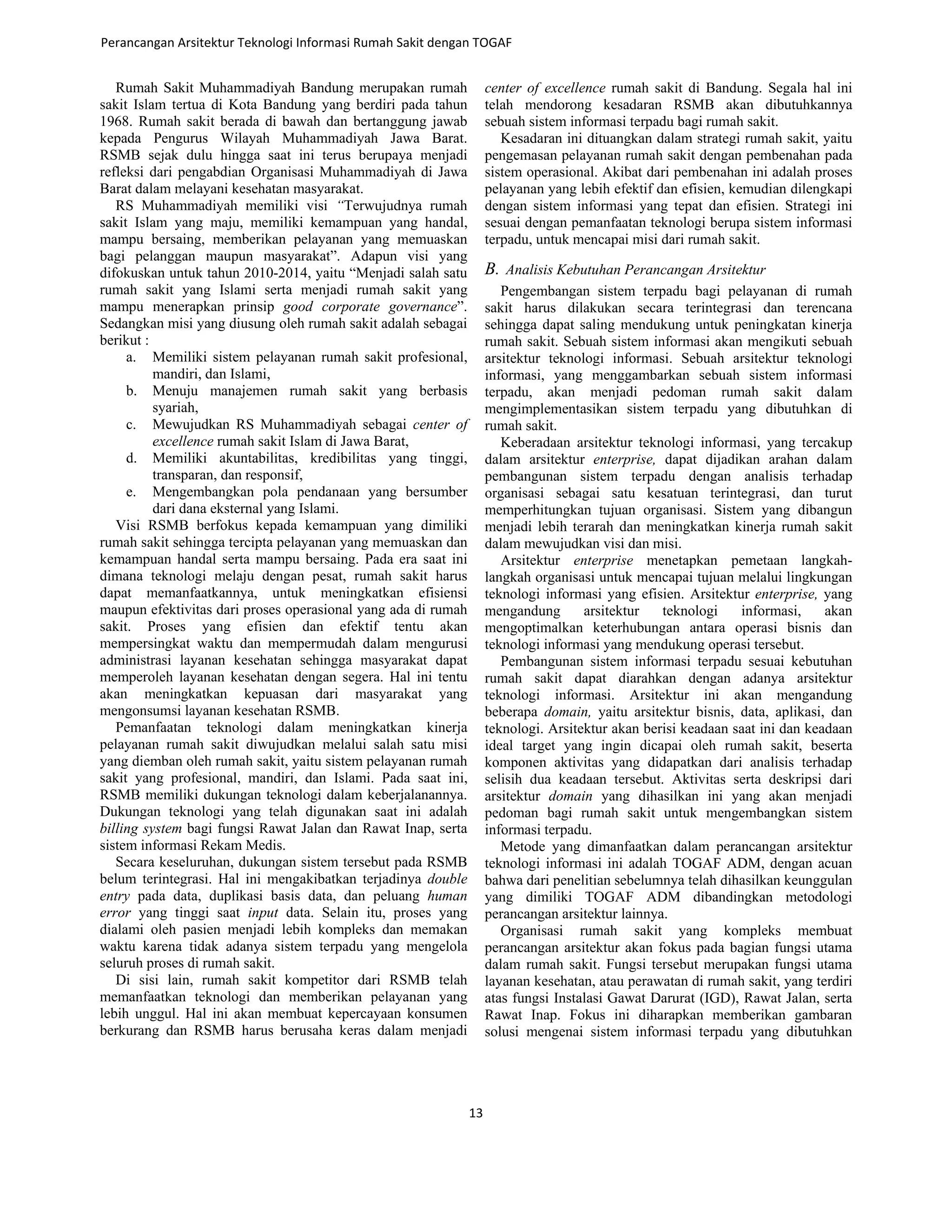 Rumah Sakit Muhammadiyah Bandung merupakan rumah
sakit Islam tertua di Kota Bandung yang berdiri pada tahun
1968. Rumah sakit berada di bawah dan bertanggung jawab
kepada Pengurus Wilayah Muhammadiyah Jawa Barat.
RSMB sejak dulu hingga saat ini terus berupaya menjadi
refleksi dari pengabdian Organisasi Muhammadiyah di Jawa
Barat dalam melayani kesehatan masyarakat.
RS Muhammadiyah memiliki visi “Terwujudnya rumah
sakit Islam yang maju, memiliki kemampuan yang handal,
mampu bersaing, memberikan pelayanan yang memuaskan
bagi pelanggan maupun masyarakat”. Adapun visi yang
difokuskan untuk tahun 2010-2014, yaitu “Menjadi salah satu
rumah sakit yang Islami serta menjadi rumah sakit yang
mampu menerapkan prinsip good corporate governance”.
Sedangkan misi yang diusung oleh rumah sakit adalah sebagai
berikut :
a. Memiliki sistem pelayanan rumah sakit profesional,
mandiri, dan Islami,
b. Menuju manajemen rumah sakit yang berbasis
syariah,
c. Mewujudkan RS Muhammadiyah sebagai center of
excellence rumah sakit Islam di Jawa Barat,
d. Memiliki akuntabilitas, kredibilitas yang tinggi,
transparan, dan responsif,
e. Mengembangkan pola pendanaan yang bersumber
dari dana eksternal yang Islami.
Visi RSMB berfokus kepada kemampuan yang dimiliki
rumah sakit sehingga tercipta pelayanan yang memuaskan dan
kemampuan handal serta mampu bersaing. Pada era saat ini
dimana teknologi melaju dengan pesat, rumah sakit harus
dapat memanfaatkannya, untuk meningkatkan efisiensi
maupun efektivitas dari proses operasional yang ada di rumah
sakit. Proses yang efisien dan efektif tentu akan
mempersingkat waktu dan mempermudah dalam mengurusi
administrasi layanan kesehatan sehingga masyarakat dapat
memperoleh layanan kesehatan dengan segera. Hal ini tentu
akan meningkatkan kepuasan dari masyarakat yang
mengonsumsi layanan kesehatan RSMB.
Pemanfaatan teknologi dalam meningkatkan kinerja
pelayanan rumah sakit diwujudkan melalui salah satu misi
yang diemban oleh rumah sakit, yaitu sistem pelayanan rumah
sakit yang profesional, mandiri, dan Islami. Pada saat ini,
RSMB memiliki dukungan teknologi dalam keberjalanannya.
Dukungan teknologi yang telah digunakan saat ini adalah
billing system bagi fungsi Rawat Jalan dan Rawat Inap, serta
sistem informasi Rekam Medis.
Secara keseluruhan, dukungan sistem tersebut pada RSMB
belum terintegrasi. Hal ini mengakibatkan terjadinya double
entry pada data, duplikasi basis data, dan peluang human
error yang tinggi saat input data. Selain itu, proses yang
dialami oleh pasien menjadi lebih kompleks dan memakan
waktu karena tidak adanya sistem terpadu yang mengelola
seluruh proses di rumah sakit.
Di sisi lain, rumah sakit kompetitor dari RSMB telah
memanfaatkan teknologi dan memberikan pelayanan yang
lebih unggul. Hal ini akan membuat kepercayaan konsumen
berkurang dan RSMB harus berusaha keras dalam menjadi
center of excellence rumah sakit di Bandung. Segala hal ini
telah mendorong kesadaran RSMB akan dibutuhkannya
sebuah sistem informasi terpadu bagi rumah sakit.
Kesadaran ini dituangkan dalam strategi rumah sakit, yaitu
pengemasan pelayanan rumah sakit dengan pembenahan pada
sistem operasional. Akibat dari pembenahan ini adalah proses
pelayanan yang lebih efektif dan efisien, kemudian dilengkapi
dengan sistem informasi yang tepat dan efisien. Strategi ini
sesuai dengan pemanfaatan teknologi berupa sistem informasi
terpadu, untuk mencapai misi dari rumah sakit.
B. Analisis Kebutuhan Perancangan Arsitektur
Pengembangan sistem terpadu bagi pelayanan di rumah
sakit harus dilakukan secara terintegrasi dan terencana
sehingga dapat saling mendukung untuk peningkatan kinerja
rumah sakit. Sebuah sistem informasi akan mengikuti sebuah
arsitektur teknologi informasi. Sebuah arsitektur teknologi
informasi, yang menggambarkan sebuah sistem informasi
terpadu, akan menjadi pedoman rumah sakit dalam
mengimplementasikan sistem terpadu yang dibutuhkan di
rumah sakit.
Keberadaan arsitektur teknologi informasi, yang tercakup
dalam arsitektur enterprise, dapat dijadikan arahan dalam
pembangunan sistem terpadu dengan analisis terhadap
organisasi sebagai satu kesatuan terintegrasi, dan turut
memperhitungkan tujuan organisasi. Sistem yang dibangun
menjadi lebih terarah dan meningkatkan kinerja rumah sakit
dalam mewujudkan visi dan misi.
Arsitektur enterprise menetapkan pemetaan langkah-
langkah organisasi untuk mencapai tujuan melalui lingkungan
teknologi informasi yang efisien. Arsitektur enterprise, yang
mengandung arsitektur teknologi informasi, akan
mengoptimalkan keterhubungan antara operasi bisnis dan
teknologi informasi yang mendukung operasi tersebut.
Pembangunan sistem informasi terpadu sesuai kebutuhan
rumah sakit dapat diarahkan dengan adanya arsitektur
teknologi informasi. Arsitektur ini akan mengandung
beberapa domain, yaitu arsitektur bisnis, data, aplikasi, dan
teknologi. Arsitektur akan berisi keadaan saat ini dan keadaan
ideal target yang ingin dicapai oleh rumah sakit, beserta
komponen aktivitas yang didapatkan dari analisis terhadap
selisih dua keadaan tersebut. Aktivitas serta deskripsi dari
arsitektur domain yang dihasilkan ini yang akan menjadi
pedoman bagi rumah sakit untuk mengembangkan sistem
informasi terpadu.
Metode yang dimanfaatkan dalam perancangan arsitektur
teknologi informasi ini adalah TOGAF ADM, dengan acuan
bahwa dari penelitian sebelumnya telah dihasilkan keunggulan
yang dimiliki TOGAF ADM dibandingkan metodologi
perancangan arsitektur lainnya.
Organisasi rumah sakit yang kompleks membuat
perancangan arsitektur akan fokus pada bagian fungsi utama
dalam rumah sakit. Fungsi tersebut merupakan fungsi utama
layanan kesehatan, atau perawatan di rumah sakit, yang terdiri
atas fungsi Instalasi Gawat Darurat (IGD), Rawat Jalan, serta
Rawat Inap. Fokus ini diharapkan memberikan gambaran
solusi mengenai sistem informasi terpadu yang dibutuhkan
Perancangan Arsitektur Teknologi Informasi Rumah Sakit dengan TOGAF
13
 