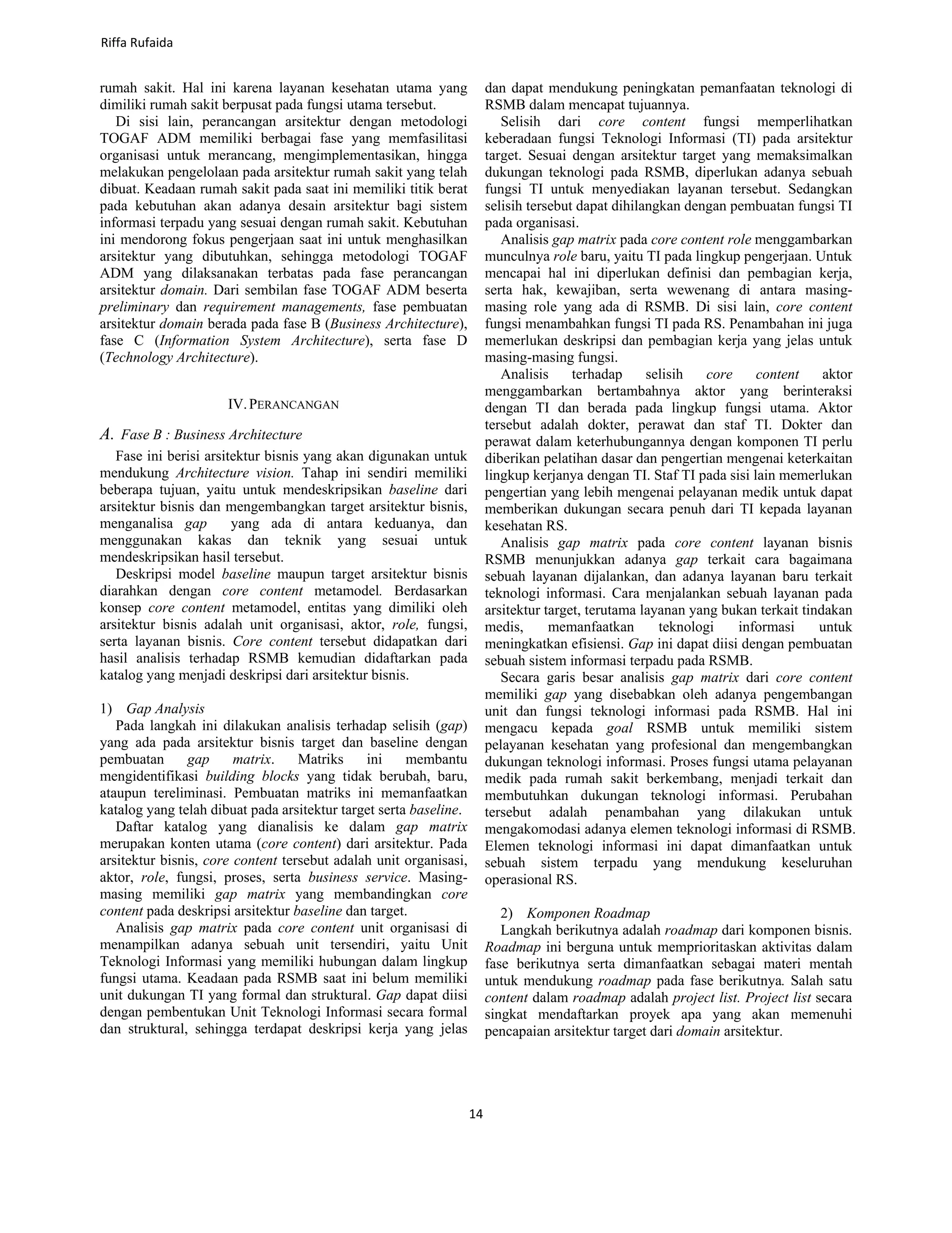 rumah sakit. Hal ini karena layanan kesehatan utama yang
dimiliki rumah sakit berpusat pada fungsi utama tersebut.
Di sisi lain, perancangan arsitektur dengan metodologi
TOGAF ADM memiliki berbagai fase yang memfasilitasi
organisasi untuk merancang, mengimplementasikan, hingga
melakukan pengelolaan pada arsitektur rumah sakit yang telah
dibuat. Keadaan rumah sakit pada saat ini memiliki titik berat
pada kebutuhan akan adanya desain arsitektur bagi sistem
informasi terpadu yang sesuai dengan rumah sakit. Kebutuhan
ini mendorong fokus pengerjaan saat ini untuk menghasilkan
arsitektur yang dibutuhkan, sehingga metodologi TOGAF
ADM yang dilaksanakan terbatas pada fase perancangan
arsitektur domain. Dari sembilan fase TOGAF ADM beserta
preliminary dan requirement managements, fase pembuatan
arsitektur domain berada pada fase B (Business Architecture),
fase C (Information System Architecture), serta fase D
(Technology Architecture).
IV.PERANCANGAN
A. Fase B : Business Architecture
Fase ini berisi arsitektur bisnis yang akan digunakan untuk
mendukung Architecture vision. Tahap ini sendiri memiliki
beberapa tujuan, yaitu untuk mendeskripsikan baseline dari
arsitektur bisnis dan mengembangkan target arsitektur bisnis,
menganalisa gap yang ada di antara keduanya, dan
menggunakan kakas dan teknik yang sesuai untuk
mendeskripsikan hasil tersebut.
Deskripsi model baseline maupun target arsitektur bisnis
diarahkan dengan core content metamodel. Berdasarkan
konsep core content metamodel, entitas yang dimiliki oleh
arsitektur bisnis adalah unit organisasi, aktor, role, fungsi,
serta layanan bisnis. Core content tersebut didapatkan dari
hasil analisis terhadap RSMB kemudian didaftarkan pada
katalog yang menjadi deskripsi dari arsitektur bisnis.
1) Gap Analysis
Pada langkah ini dilakukan analisis terhadap selisih (gap)
yang ada pada arsitektur bisnis target dan baseline dengan
pembuatan gap matrix. Matriks ini membantu
mengidentifikasi building blocks yang tidak berubah, baru,
ataupun tereliminasi. Pembuatan matriks ini memanfaatkan
katalog yang telah dibuat pada arsitektur target serta baseline.
Daftar katalog yang dianalisis ke dalam gap matrix
merupakan konten utama (core content) dari arsitektur. Pada
arsitektur bisnis, core content tersebut adalah unit organisasi,
aktor, role, fungsi, proses, serta business service. Masing-
masing memiliki gap matrix yang membandingkan core
content pada deskripsi arsitektur baseline dan target.
Analisis gap matrix pada core content unit organisasi di
menampilkan adanya sebuah unit tersendiri, yaitu Unit
Teknologi Informasi yang memiliki hubungan dalam lingkup
fungsi utama. Keadaan pada RSMB saat ini belum memiliki
unit dukungan TI yang formal dan struktural. Gap dapat diisi
dengan pembentukan Unit Teknologi Informasi secara formal
dan struktural, sehingga terdapat deskripsi kerja yang jelas
dan dapat mendukung peningkatan pemanfaatan teknologi di
RSMB dalam mencapat tujuannya.
Selisih dari core content fungsi memperlihatkan
keberadaan fungsi Teknologi Informasi (TI) pada arsitektur
target. Sesuai dengan arsitektur target yang memaksimalkan
dukungan teknologi pada RSMB, diperlukan adanya sebuah
fungsi TI untuk menyediakan layanan tersebut. Sedangkan
selisih tersebut dapat dihilangkan dengan pembuatan fungsi TI
pada organisasi.
Analisis gap matrix pada core content role menggambarkan
munculnya role baru, yaitu TI pada lingkup pengerjaan. Untuk
mencapai hal ini diperlukan definisi dan pembagian kerja,
serta hak, kewajiban, serta wewenang di antara masing-
masing role yang ada di RSMB. Di sisi lain, core content
fungsi menambahkan fungsi TI pada RS. Penambahan ini juga
memerlukan deskripsi dan pembagian kerja yang jelas untuk
masing-masing fungsi.
Analisis terhadap selisih core content aktor
menggambarkan bertambahnya aktor yang berinteraksi
dengan TI dan berada pada lingkup fungsi utama. Aktor
tersebut adalah dokter, perawat dan staf TI. Dokter dan
perawat dalam keterhubungannya dengan komponen TI perlu
diberikan pelatihan dasar dan pengertian mengenai keterkaitan
lingkup kerjanya dengan TI. Staf TI pada sisi lain memerlukan
pengertian yang lebih mengenai pelayanan medik untuk dapat
memberikan dukungan secara penuh dari TI kepada layanan
kesehatan RS.
Analisis gap matrix pada core content layanan bisnis
RSMB menunjukkan adanya gap terkait cara bagaimana
sebuah layanan dijalankan, dan adanya layanan baru terkait
teknologi informasi. Cara menjalankan sebuah layanan pada
arsitektur target, terutama layanan yang bukan terkait tindakan
medis, memanfaatkan teknologi informasi untuk
meningkatkan efisiensi. Gap ini dapat diisi dengan pembuatan
sebuah sistem informasi terpadu pada RSMB.
Secara garis besar analisis gap matrix dari core content
memiliki gap yang disebabkan oleh adanya pengembangan
unit dan fungsi teknologi informasi pada RSMB. Hal ini
mengacu kepada goal RSMB untuk memiliki sistem
pelayanan kesehatan yang profesional dan mengembangkan
dukungan teknologi informasi. Proses fungsi utama pelayanan
medik pada rumah sakit berkembang, menjadi terkait dan
membutuhkan dukungan teknologi informasi. Perubahan
tersebut adalah penambahan yang dilakukan untuk
mengakomodasi adanya elemen teknologi informasi di RSMB.
Elemen teknologi informasi ini dapat dimanfaatkan untuk
sebuah sistem terpadu yang mendukung keseluruhan
operasional RS.
2) Komponen Roadmap
Langkah berikutnya adalah roadmap dari komponen bisnis.
Roadmap ini berguna untuk memprioritaskan aktivitas dalam
fase berikutnya serta dimanfaatkan sebagai materi mentah
untuk mendukung roadmap pada fase berikutnya. Salah satu
content dalam roadmap adalah project list. Project list secara
singkat mendaftarkan proyek apa yang akan memenuhi
pencapaian arsitektur target dari domain arsitektur.
Riffa Rufaida
14
 