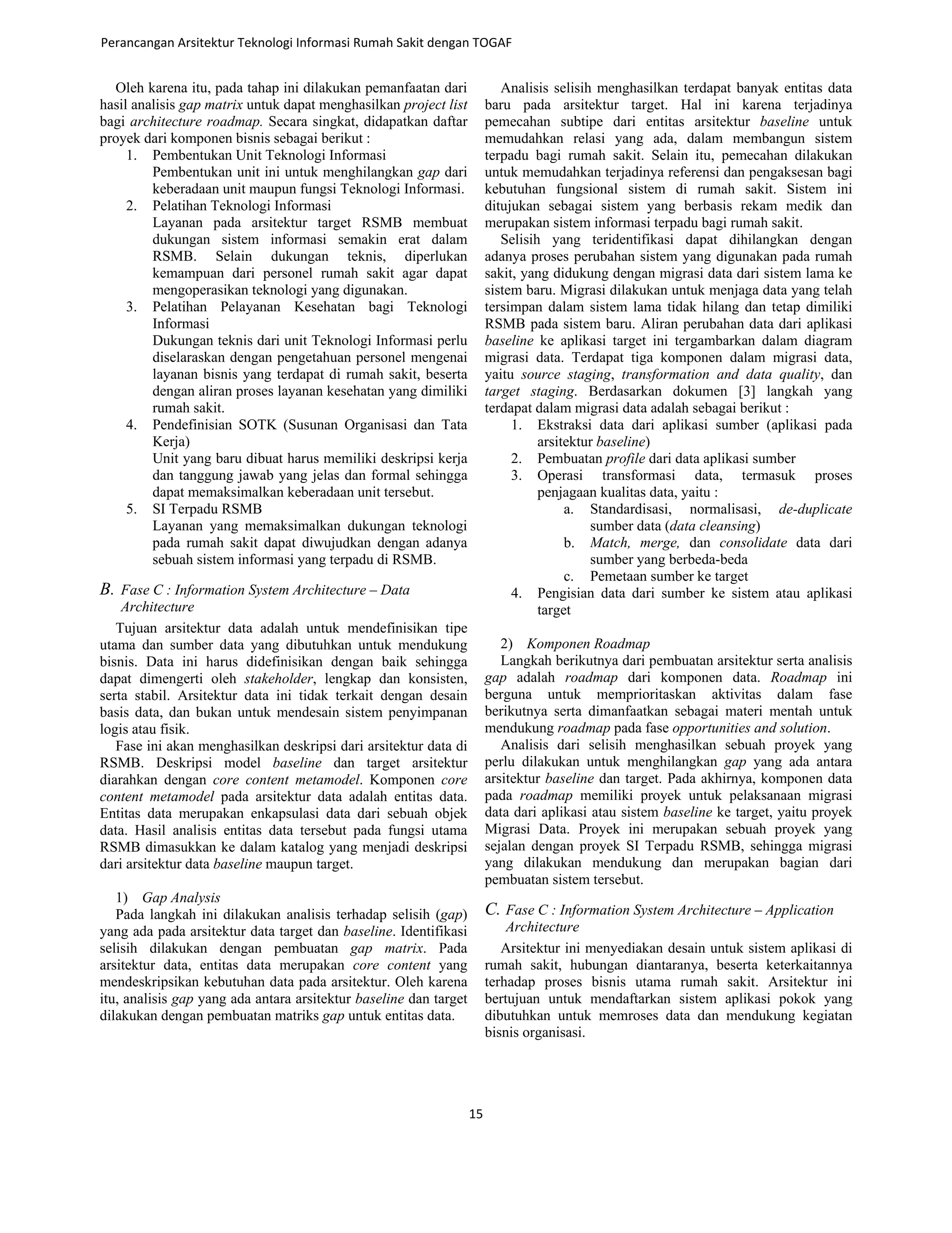 Oleh karena itu, pada tahap ini dilakukan pemanfaatan dari
hasil analisis gap matrix untuk dapat menghasilkan project list
bagi architecture roadmap. Secara singkat, didapatkan daftar
proyek dari komponen bisnis sebagai berikut :
1. Pembentukan Unit Teknologi Informasi
Pembentukan unit ini untuk menghilangkan gap dari
keberadaan unit maupun fungsi Teknologi Informasi.
2. Pelatihan Teknologi Informasi
Layanan pada arsitektur target RSMB membuat
dukungan sistem informasi semakin erat dalam
RSMB. Selain dukungan teknis, diperlukan
kemampuan dari personel rumah sakit agar dapat
mengoperasikan teknologi yang digunakan.
3. Pelatihan Pelayanan Kesehatan bagi Teknologi
Informasi
Dukungan teknis dari unit Teknologi Informasi perlu
diselaraskan dengan pengetahuan personel mengenai
layanan bisnis yang terdapat di rumah sakit, beserta
dengan aliran proses layanan kesehatan yang dimiliki
rumah sakit.
4. Pendefinisian SOTK (Susunan Organisasi dan Tata
Kerja)
Unit yang baru dibuat harus memiliki deskripsi kerja
dan tanggung jawab yang jelas dan formal sehingga
dapat memaksimalkan keberadaan unit tersebut.
5. SI Terpadu RSMB
Layanan yang memaksimalkan dukungan teknologi
pada rumah sakit dapat diwujudkan dengan adanya
sebuah sistem informasi yang terpadu di RSMB.
B. Fase C : Information System Architecture – Data
Architecture
Tujuan arsitektur data adalah untuk mendefinisikan tipe
utama dan sumber data yang dibutuhkan untuk mendukung
bisnis. Data ini harus didefinisikan dengan baik sehingga
dapat dimengerti oleh stakeholder, lengkap dan konsisten,
serta stabil. Arsitektur data ini tidak terkait dengan desain
basis data, dan bukan untuk mendesain sistem penyimpanan
logis atau fisik.
Fase ini akan menghasilkan deskripsi dari arsitektur data di
RSMB. Deskripsi model baseline dan target arsitektur
diarahkan dengan core content metamodel. Komponen core
content metamodel pada arsitektur data adalah entitas data.
Entitas data merupakan enkapsulasi data dari sebuah objek
data. Hasil analisis entitas data tersebut pada fungsi utama
RSMB dimasukkan ke dalam katalog yang menjadi deskripsi
dari arsitektur data baseline maupun target.
1) Gap Analysis
Pada langkah ini dilakukan analisis terhadap selisih (gap)
yang ada pada arsitektur data target dan baseline. Identifikasi
selisih dilakukan dengan pembuatan gap matrix. Pada
arsitektur data, entitas data merupakan core content yang
mendeskripsikan kebutuhan data pada arsitektur. Oleh karena
itu, analisis gap yang ada antara arsitektur baseline dan target
dilakukan dengan pembuatan matriks gap untuk entitas data.
Analisis selisih menghasilkan terdapat banyak entitas data
baru pada arsitektur target. Hal ini karena terjadinya
pemecahan subtipe dari entitas arsitektur baseline untuk
memudahkan relasi yang ada, dalam membangun sistem
terpadu bagi rumah sakit. Selain itu, pemecahan dilakukan
untuk memudahkan terjadinya referensi dan pengaksesan bagi
kebutuhan fungsional sistem di rumah sakit. Sistem ini
ditujukan sebagai sistem yang berbasis rekam medik dan
merupakan sistem informasi terpadu bagi rumah sakit.
Selisih yang teridentifikasi dapat dihilangkan dengan
adanya proses perubahan sistem yang digunakan pada rumah
sakit, yang didukung dengan migrasi data dari sistem lama ke
sistem baru. Migrasi dilakukan untuk menjaga data yang telah
tersimpan dalam sistem lama tidak hilang dan tetap dimiliki
RSMB pada sistem baru. Aliran perubahan data dari aplikasi
baseline ke aplikasi target ini tergambarkan dalam diagram
migrasi data. Terdapat tiga komponen dalam migrasi data,
yaitu source staging, transformation and data quality, dan
target staging. Berdasarkan dokumen [3] langkah yang
terdapat dalam migrasi data adalah sebagai berikut :
1. Ekstraksi data dari aplikasi sumber (aplikasi pada
arsitektur baseline)
2. Pembuatan profile dari data aplikasi sumber
3. Operasi transformasi data, termasuk proses
penjagaan kualitas data, yaitu :
a. Standardisasi, normalisasi, de-duplicate
sumber data (data cleansing)
b. Match, merge, dan consolidate data dari
sumber yang berbeda-beda
c. Pemetaan sumber ke target
4. Pengisian data dari sumber ke sistem atau aplikasi
target
2) Komponen Roadmap
Langkah berikutnya dari pembuatan arsitektur serta analisis
gap adalah roadmap dari komponen data. Roadmap ini
berguna untuk memprioritaskan aktivitas dalam fase
berikutnya serta dimanfaatkan sebagai materi mentah untuk
mendukung roadmap pada fase opportunities and solution.
Analisis dari selisih menghasilkan sebuah proyek yang
perlu dilakukan untuk menghilangkan gap yang ada antara
arsitektur baseline dan target. Pada akhirnya, komponen data
pada roadmap memiliki proyek untuk pelaksanaan migrasi
data dari aplikasi atau sistem baseline ke target, yaitu proyek
Migrasi Data. Proyek ini merupakan sebuah proyek yang
sejalan dengan proyek SI Terpadu RSMB, sehingga migrasi
yang dilakukan mendukung dan merupakan bagian dari
pembuatan sistem tersebut.
C. Fase C : Information System Architecture – Application
Architecture
Arsitektur ini menyediakan desain untuk sistem aplikasi di
rumah sakit, hubungan diantaranya, beserta keterkaitannya
terhadap proses bisnis utama rumah sakit. Arsitektur ini
bertujuan untuk mendaftarkan sistem aplikasi pokok yang
dibutuhkan untuk memroses data dan mendukung kegiatan
bisnis organisasi.
Perancangan Arsitektur Teknologi Informasi Rumah Sakit dengan TOGAF
15
 