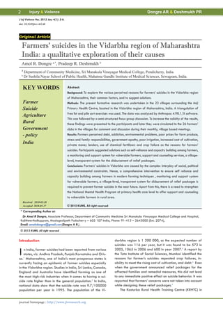 2          Injury & Violence                                                                              Dongre AR & Deshmukh PR
J Inj Violence Res. 2012 Jan; 4(1): 2-6.
doi: 10.5249/jivr.v4i1.68




Original Article

    Farmers’ suicides in the Vidarbha region of Maharashtra
    India: a qualitative exploration of their causes
    Amol R. Dongre a,*, Pradeep R. Deshmukh b
    a
        Department of Community Medicine, Sri Manakula Vinayagar Medical College, Pondicherry, India.
    b
        Dr Sushila Nayar School of Public Health, Mahatma Gandhi Institute of Medical Sciences, Sewagram, India.


    KEY WORDS                              Abstract:
                                           Background: To explore the various perceived reasons for farmers’ suicides in the Vidarbha region
                                           of Maharashtra, their common factors, and to suggest solutions.
    Farmer                                 Methods: The present formative research was undertaken in the 23 villages surrounding the Anji
    Suicide                                Primary Health Centre, located in the Vidarbha region of Maharashtra, India. A triangulation of
                                           free list and pile sort exercises was used. The data was analyzed by Anthropac 4.98.1/X software.
    Agriculture
                                           This was followed by a semi-structured focus group discussion. To increase the validity of the results,
    Rural                                  these findings were presented to the participants and later they were circulated to the 26 farmers’
    Government                             clubs in the villages for comment and discussion during their monthly, village based meetings.
    - policy                               Results: Farmers perceived debt, addiction, environmental problems, poor prices for farm produce,
                                           stress and family responsibilities, government apathy, poor irrigation, increased cost of cultivation,
    India                                  private money lenders, use of chemical fertilizers and crop failure as the reasons for farmers’
                                           suicides. Participants suggested solutions such as self-reliance and capacity building among farmers,
                                           a monitoring and support system for vulnerable farmers, support and counseling services, a village-
                                           level, transparent system for the disbursement of relief packages.
                                           Conclusions: Farmers’ suicides in Vidarbha are caused by the complex interplay of social, political
                                           and environmental constraints. Hence, a comprehensive intervention to ensure self reliance and
                                           capacity building among farmers in modern farming techniques , monitoring and support system
                                           for vulnerable farmers, a village-level, transparent system for disbursement of relief packages is
                                           required to prevent farmer suicides in the near future. Apart from this, there is a need to strengthen
                                           the National Mental Health Program at primary health care level to offer support and counseling
                                           to vulnerable farmers in rural area.
    Received 2010-02-28
    Accepted 2010-05-17                    © 2012 KUMS, All right reserved
 * Corresponding Author at:
  Dr Amol R Dongre, Associate Professor, Department of Community Medicine Sri Manakula Vinayagar Medical College and Hospital,
 Kalitheerthalkuppam, Madagedipeth Puducherry – 605 107 India, Phone: 91-413 – 2643000 (Ext. 2074),
 Email: amolrdongre@gmail.com(Dongre A R.).
 © 2012 KUMS, All right reserved


Introduction                                                                    darbha region is 1 200 000, so the expected number of
                                                                                suicides was 116 per year, but it was found to be 572 in

I   n India, farmer suicides had been reported from various
    states, viz. Andhra Pradesh, Punjab Karnataka and Oris-
sa.1 Maharashtra, one of India’s most prosperous states is
                                                                                2005, 1065 in 2006 and 600 in year 2007.3 A report by
                                                                                the Tata Institute of Social Sciences, Mumbai identified the
                                                                                reasons for farmer’s suicides: repeated crop failures, in-
currently facing an epidemic of farmer suicides especially                      ability to meet the rising cost of cultivation, and debt.4 Even
in the Vidarbha region. Studies in India, Sri Lanka, Canada,                    when the government announced relief packages for the
England and Australia have identified farming as one of                         affected families and remedial measures, this did not lead
the most high-risk industries when it comes to having a sui-                    to any immediate positive effect on suicide behavior. It was
cide rate higher than in the general population.2 In India,                     reported that farmers’ concerns were not taken into account
national data show that the suicide rate was 9.7/100000                         while designing these relief packages.5
population per year in 1995. The population of the Vi-                              The Kasturba Rural Health Training Centre (KRHTC) in


journal homepage : http://www.jivresearch.org
 