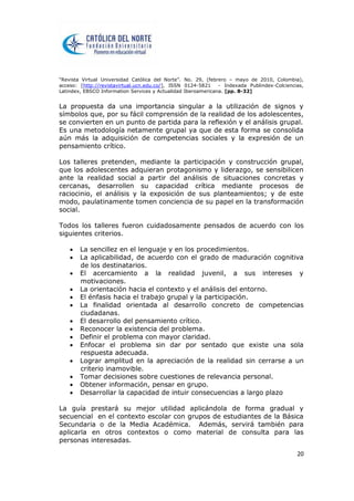 “Revista Virtual Universidad Católica del Norte”. No. 29, (febrero – mayo de 2010, Colombia),
acceso: [http://revistavirtual.ucn.edu.co/], ISSN 0124-5821 - Indexada Publindex-Colciencias,
Latindex, EBSCO Information Services y Actualidad Iberoamericana. [pp. 8-32]
20
La propuesta da una importancia singular a la utilización de signos y
símbolos que, por su fácil comprensión de la realidad de los adolescentes,
se convierten en un punto de partida para la reflexión y el análisis grupal.
Es una metodología netamente grupal ya que de esta forma se consolida
aún más la adquisición de competencias sociales y la expresión de un
pensamiento crítico.
Los talleres pretenden, mediante la participación y construcción grupal,
que los adolescentes adquieran protagonismo y liderazgo, se sensibilicen
ante la realidad social a partir del análisis de situaciones concretas y
cercanas, desarrollen su capacidad crítica mediante procesos de
raciocinio, el análisis y la exposición de sus planteamientos; y de este
modo, paulatinamente tomen conciencia de su papel en la transformación
social.
Todos los talleres fueron cuidadosamente pensados de acuerdo con los
siguientes criterios.
 La sencillez en el lenguaje y en los procedimientos.
 La aplicabilidad, de acuerdo con el grado de maduración cognitiva
de los destinatarios.
 El acercamiento a la realidad juvenil, a sus intereses y
motivaciones.
 La orientación hacia el contexto y el análisis del entorno.
 El énfasis hacia el trabajo grupal y la participación.
 La finalidad orientada al desarrollo concreto de competencias
ciudadanas.
 El desarrollo del pensamiento crítico.
 Reconocer la existencia del problema.
 Definir el problema con mayor claridad.
 Enfocar el problema sin dar por sentado que existe una sola
respuesta adecuada.
 Lograr amplitud en la apreciación de la realidad sin cerrarse a un
criterio inamovible.
 Tomar decisiones sobre cuestiones de relevancia personal.
 Obtener información, pensar en grupo.
 Desarrollar la capacidad de intuir consecuencias a largo plazo
La guía prestará su mejor utilidad aplicándola de forma gradual y
secuencial en el contexto escolar con grupos de estudiantes de la Básica
Secundaria o de la Media Académica. Además, servirá también para
aplicarla en otros contextos o como material de consulta para las
personas interesadas.
 