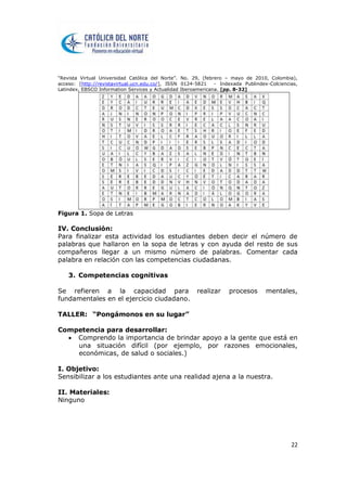 “Revista Virtual Universidad Católica del Norte”. No. 29, (febrero – mayo de 2010, Colombia),
acceso: [http://revistavirtual.ucn.edu.co/], ISSN 0124-5821 - Indexada Publindex-Colciencias,
Latindex, EBSCO Information Services y Actualidad Iberoamericana. [pp. 8-32]
22
Figura 1. Sopa de Letras
IV. Conclusión:
Para finalizar esta actividad los estudiantes deben decir el número de
palabras que hallaron en la sopa de letras y con ayuda del resto de sus
compañeros llegar a un mismo número de palabras. Comentar cada
palabra en relación con las competencias ciudadanas.
3. Competencias cognitivas
Se refieren a la capacidad para realizar procesos mentales,
fundamentales en el ejercicio ciudadano.
TALLER: “Pongámonos en su lugar”
Competencia para desarrollar:
 Comprendo la importancia de brindar apoyo a la gente que está en
una situación difícil (por ejemplo, por razones emocionales,
económicas, de salud o sociales.)
I. Objetivo:
Sensibilizar a los estudiantes ante una realidad ajena a la nuestra.
II. Materiales:
Ninguno
 