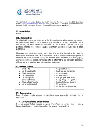 “Revista Virtual Universidad Católica del Norte”. No. 29, (febrero – mayo de 2010, Colombia),
acceso: [http://revistavirtual.ucn.edu.co/], ISSN 0124-5821 - Indexada Publindex-Colciencias,
Latindex, EBSCO Information Services y Actualidad Iberoamericana. [pp. 8-32]
24
II. Materiales:
Libre
III. Desarrollo:
Se divide el grupo en subgrupos de 5 estudiantes, el profesor encargado
reparte a cada equipo un problema que se vive en nuestra sociedad en la
actualidad, el cual deberán representar de forma creativa para que
posteriormente los demás equipos planteen posibles soluciones a cada
problema.
Mientras más creativos sean, más divertida será la dinámica. La persona
encargada del desarrollo de la actividad tiene la alternativa de proponer a
manera de concurso este taller, así podrán darle nombre a cada equipo y
anotarle puntos a estos por respuesta o alternativa de solución correcta,
al final gana el equipo que más puntos obtenga.
ALGUNOS TEMAS
 El aborto
 La drogadicción
 El alcoholismo
 La infidelidad
 La corrupción
 El narcotráfico
 El desplazamiento
 La promiscuidad
 La prostitución
 La trata de personas
 El secuestro
 El terrorismo
 Los grupos armados
 La apatía por lo político
 La explotación laboral
 El racismo
 El deterioro ambiental
IV. Conclusión:
Para finalizar cada equipo presentará una pequeña síntesis de la
actividad.
4. Competencias emocionales
Son las capacidades necesarias para identificar las emociones propias y
las de los otros, y responder a ellas de forma constructiva.
 