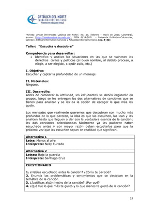 “Revista Virtual Universidad Católica del Norte”. No. 29, (febrero – mayo de 2010, Colombia),
acceso: [http://revistavirtual.ucn.edu.co/], ISSN 0124-5821 - Indexada Publindex-Colciencias,
Latindex, EBSCO Information Services y Actualidad Iberoamericana. [pp. 8-32]
25
Taller: “Escucha y descubre”
Competencia para desarrollar:
 Identifico y analizo las situaciones en las que se vulneran los
derechos civiles y políticos (al buen nombre, al debido proceso, a
elegir, a ser elegido, a pedir asilo, etc.)
I. Objetivo:
Escuchar y captar la profundidad de un mensaje
II. Materiales:
Ninguno.
III. Desarrollo:
Antes de comenzar la actividad, los estudiantes se deben organizar en
grupos, luego se les entregan las dos alternativas de canciones que se
tienen para analizar y se les da la opción de escoger la que más les
guste.
Los mensajes que realmente queremos que descubran son mucho más
profundos de lo que parecen, la idea es que las escuchen, las lean y las
analicen hasta que lleguen a dar con la verdadera esencia de la canción;
las dos canciones seleccionadas fácilmente ya las pudieron haber
escuchado antes y con mayor razón deben estudiarlas para que la
próxima vez que las escuchen sepan en realidad que significan.
Alternativa 1
Letra: Manos al aire
Intérprete: Nelly Furtado
Alternativa 2
Letras: Baja la guardia
Intérprete: Santiago Cruz
CUESTIONARIO
1. ¿Habías escuchado antes la canción? ¿Cómo te pareció?
2. Enuncia las problemáticas y sentimientos que se destacan en la
temática de la canción.
3. ¿Justificas algún hecho de la canción? ¿Por qué?
4. ¿Qué fue lo que más te gustó y lo que menos te gustó de la canción?
 