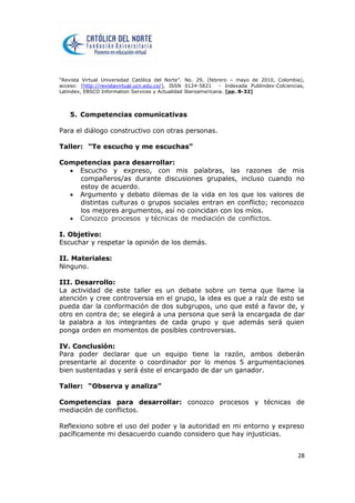 “Revista Virtual Universidad Católica del Norte”. No. 29, (febrero – mayo de 2010, Colombia),
acceso: [http://revistavirtual.ucn.edu.co/], ISSN 0124-5821 - Indexada Publindex-Colciencias,
Latindex, EBSCO Information Services y Actualidad Iberoamericana. [pp. 8-32]
28
5. Competencias comunicativas
Para el diálogo constructivo con otras personas.
Taller: “Te escucho y me escuchas”
Competencias para desarrollar:
 Escucho y expreso, con mis palabras, las razones de mis
compañeros/as durante discusiones grupales, incluso cuando no
estoy de acuerdo.
 Argumento y debato dilemas de la vida en los que los valores de
distintas culturas o grupos sociales entran en conflicto; reconozco
los mejores argumentos, así no coincidan con los míos.
 Conozco procesos y técnicas de mediación de conflictos.
I. Objetivo:
Escuchar y respetar la opinión de los demás.
II. Materiales:
Ninguno.
III. Desarrollo:
La actividad de este taller es un debate sobre un tema que llame la
atención y cree controversia en el grupo, la idea es que a raíz de esto se
pueda dar la conformación de dos subgrupos, uno que esté a favor de, y
otro en contra de; se elegirá a una persona que será la encargada de dar
la palabra a los integrantes de cada grupo y que además será quien
ponga orden en momentos de posibles controversias.
IV. Conclusión:
Para poder declarar que un equipo tiene la razón, ambos deberán
presentarle al docente o coordinador por lo menos 5 argumentaciones
bien sustentadas y será éste el encargado de dar un ganador.
Taller: “Observa y analiza”
Competencias para desarrollar: conozco procesos y técnicas de
mediación de conflictos.
Reflexiono sobre el uso del poder y la autoridad en mi entorno y expreso
pacíficamente mi desacuerdo cuando considero que hay injusticias.
 