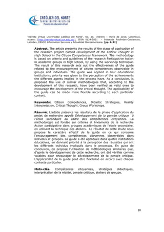 “Revista Virtual Universidad Católica del Norte”. No. 29, (febrero – mayo de 2010, Colombia),
acceso: [http://revistavirtual.ucn.edu.co/], ISSN 0124-5821 - Indexada Publindex-Colciencias,
Latindex, EBSCO Information Services y Actualidad Iberoamericana. [pp. 8-32]
10
Abstract. The article presents the results of the stage of application of
the research project named Development of the Critical Thought in
High School in the Citizen Competences Framework. The methodology
is based on criteria and guidelines of the research Participative Action
in academic groups in high school, by using the workshop technique.
The result of this research sets out the effectiveness of the guide
related to the encouragement of citizen competences observable in
groups and individuals. The guide was applied in four educational
institutions; priority was given to the perception of the achievements
the different agents implied in the process have. As a conclusion, is
proposed the use of similar methodologies that, according to the
development of this research, have been verified as valid ones to
encourage the development of the critical thought. The applicability of
the guide can be made more flexible according to each particular
context.
Keywords: Citizen Competences, Didactic Strategies, Reality
Interpretation, Critical Thought, Group Workshops.
Résumé. L’article présente les résultats de la phase d’application du
projet de recherche appelé Développement de la pensée critique à
l’école secondaire au cadre des compétences citoyennes. La
méthodologie est fondée sur critères et linéaments de la recherche
Action participative dans groupes académiques de l’école secondaire,
en utilisant la technique des ateliers. Le résultat de cette étude nous
propose le caractère effectif de la guide en ce qui concerne
l’encouragement des compétences citoyennes observables dans
individus et groupes. La guide a été appliquée dans quatre institutions
éducatives, en donnant priorité à la perception des réussites qui ont
les différents individus impliqués dans le processus. En guise de
conclusion, on propose l’utilisation de méthodologies similaires que,
d’après le développement de cette recherche, ont été vérifiés comme
valables pour encourager le développement de la pensée critique.
L’applicabilité de la guide peut être flexibilisé en accord avec chaque
contexte particulier.
Mots-clés. Compétences citoyennes, stratégies didactiques,
interprétation de la réalité, pensée critique, ateliers de groupe.
 