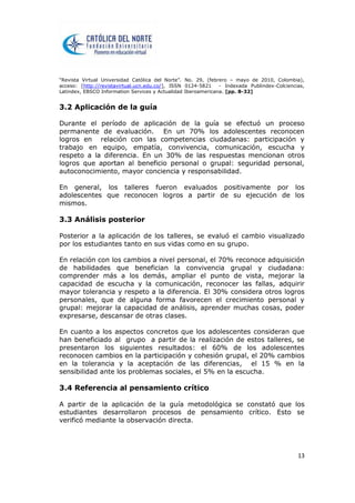 “Revista Virtual Universidad Católica del Norte”. No. 29, (febrero – mayo de 2010, Colombia),
acceso: [http://revistavirtual.ucn.edu.co/], ISSN 0124-5821 - Indexada Publindex-Colciencias,
Latindex, EBSCO Information Services y Actualidad Iberoamericana. [pp. 8-32]
13
3.2 Aplicación de la guía
Durante el período de aplicación de la guía se efectuó un proceso
permanente de evaluación. En un 70% los adolescentes reconocen
logros en relación con las competencias ciudadanas: participación y
trabajo en equipo, empatía, convivencia, comunicación, escucha y
respeto a la diferencia. En un 30% de las respuestas mencionan otros
logros que aportan al beneficio personal o grupal: seguridad personal,
autoconocimiento, mayor conciencia y responsabilidad.
En general, los talleres fueron evaluados positivamente por los
adolescentes que reconocen logros a partir de su ejecución de los
mismos.
3.3 Análisis posterior
Posterior a la aplicación de los talleres, se evaluó el cambio visualizado
por los estudiantes tanto en sus vidas como en su grupo.
En relación con los cambios a nivel personal, el 70% reconoce adquisición
de habilidades que benefician la convivencia grupal y ciudadana:
comprender más a los demás, ampliar el punto de vista, mejorar la
capacidad de escucha y la comunicación, reconocer las fallas, adquirir
mayor tolerancia y respeto a la diferencia. El 30% considera otros logros
personales, que de alguna forma favorecen el crecimiento personal y
grupal: mejorar la capacidad de análisis, aprender muchas cosas, poder
expresarse, descansar de otras clases.
En cuanto a los aspectos concretos que los adolescentes consideran que
han beneficiado al grupo a partir de la realización de estos talleres, se
presentaron los siguientes resultados: el 60% de los adolescentes
reconocen cambios en la participación y cohesión grupal, el 20% cambios
en la tolerancia y la aceptación de las diferencias, el 15 % en la
sensibilidad ante los problemas sociales, el 5% en la escucha.
3.4 Referencia al pensamiento crítico
A partir de la aplicación de la guía metodológica se constató que los
estudiantes desarrollaron procesos de pensamiento crítico. Esto se
verificó mediante la observación directa.
 
