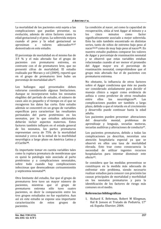 A. BARCIONA ET AL.

La mortalidad de los pacientes está sujeta a las         La condición al nacer, así como la capacidad de
complicaciones que puedan presentar, su                  recuperación, sitúa al test Apgar al minuto y a
evolución, además de otros factores como la              los      cinco    minutos      como       factor
edad gestacional y el peso. La sobrevida mejora          significativamente asociado a mejor sobrevida.
cuando el peso y la edad gestacional se                  Esto ha sido también encontrado en distintas
aproximan     a       valores     adecuados12,17         series, tanto de niños de extremo bajo peso al
demostrado en este estudio.                              nacer12,15 como de muy bajo peso al nacer20. En
                                                         nuestro estudio pudimos comparar los valores
El porcentaje de mortalidad en el mismo fue de           de Apgar y porcentaje de reanimación neonatal
3.9 % y el más afectado fue el grupo de                  y se observó que estas variables estaban
pacientes con prematurez extrema, en                     relacionadas cuando al ser menor el promedio
contraste con el de prematurez leve, que no              del Apgar mayor era el porcentaje de
presentó cifras de mortalidad. El estudio                reanimación neonatal, comprobándose que el
realizado por Moraes y col (2009), reportó que           grupo más afectado fue el de pacientes con
en el grupo de prematurez leve hubo un                   prematurez extrema.
porcentaje de mortalidad alto13.
                                                         No obstante, la influencia de otros factores
                                                         sobre el Apgar condiciona que éste no pueda
Los hallazgos aquí presentados deben
                                                         ser considerado aisladamente para decidir el
valorarse considerando algunas limitaciones.
                                                         manejo clínico a seguir como evidencia de
Aunque se incorporaron todos los neonatos
                                                         asfixia o como predictor de otros resultados
elegibles del período de estudio, el número de
                                                         entre    ellos    los     neurológicos20.    Las
casos aún es pequeño y el tiempo en el que se
                                                         complicaciones pueden ser también a largo
recogieron los datos fue corto. Este estudio
                                                         plazo, debido a que el retardo en el crecimiento
además se concentró en un grupo de variables
                                                         y desarrollo puede continuar hasta la edad
específicas para caracterizar las resultantes
                                                         adulta.
perinatales del parto pretérmino en los
                                                         Los pacientes pueden presentar: alteraciones
neonatos, por lo que estudios adicionales
                                                         del desarrollo mental, problemas de
deberán incluir aspectos maternos. Estos
                                                         aprendizaje y lenguaje, secuelas motoras,
factores también influyen en el estado general
                                                         secuelas auditivas y alteraciones de conducta17.
de los neonatos, los partos prematuros
representan cerca de 75% de la mortalidad                Los pacientes prematuros, debido a todas las
neonatal y cerca de la mitad de la morbilidad            complicaciones ya descritas, necesitan una
neurológica a largo plazo en América Latina y            atención hospitalaria especial ya que se
el Caribe18.                                             observó en ellos una tasa de mortalidad
                                                         elevada. Esto trae como consecuencia la
Es importante tomar en cuenta variables tales            necesidad de utilizar ingentes recursos
como la ruptura prematura de membranas que               hospitalarios para intentar disminuir este
es quizá la patología más asociada al parto              efecto13.
pretérmino y a complicaciones neonatales,
sobre todo cuando hay complicaciones                     Se considera que las medidas preventivas se
infecciosas que desencadenan corioamnionitis             constituyen en la medida más adecuada de
y septicemia neonatal19.                                 enfrentar este problema, siendo necesario
                                                         realizar estudios para conocer con precisión las
Otra limitante del estudio, fue que el grupo de          causas principales de mortalidad y morbilidad
prematurez leve tuvo un mayor número de                  en los neonatos prematuros y para la
pacientes, mientras que el grupo de                      identificación de los factores de riesgo más
prematurez extrema sólo tuvo cuatro                      comunes en el medio.
pacientes, es decir la comparación entre los             Referencias bibliográficas
tres grupos estudiados no fue equitativa. Aun
así en este estudio se expone una importante             1. Richard E. Behrman, Robert M Kliegman,
caracterización    de    estos    grupos     de             Hal B. Jonson et Tratado de Pediatría, 17°
pacientes.                                                  ed. España: Elsevier; 2004.


Rev. Med. FCM-UCSG.                                                                                  207
Año 2010. Vol. 16 N°3
 