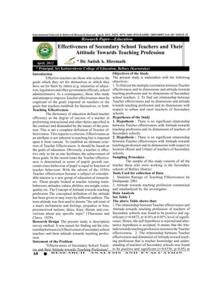 International Indexed & Referred Research Journal, April, 2012. ISSN- 0975-3486, RNI-RAJBIL 2009/30097;VoL.III *ISSUE-31
                                     Research Paper—Education
                   Effectiveness of Secondary School Teachers and Their
                           Attitude Towards Teaching Profession
   April, 2012                    * Dr. Satish A. Hiremath
  * Principal, Sri Kottureshwar College of Education, Bellary (Karnataka)
Introduction                                      Objectives of the Study
                                                  The present study is undertaken with the following
          Effective teachers are those who achieve the
goals which they set for themselves or which they objectives :
                                                  1. To find out the multiple correlation between Teacher
have set for them by others (e.g. ministries of educa-
                                                  effectiveness and its dimensions and attitude towards
tion, legislators and other government officials, school
administrators). As a consequence, those who studyteaching profession and its dimensions of Secondary
                                                  school teachers. 2. To find out relationship between
and attempt to improve Teacher effectiveness must be
cognizant of the goals imposed on teachers or the Teacher effectiveness and its dimensions and attitude
                                                  towards teaching profession and its dimensions with
goals that teachers establish for themselves, or both.
Teaching Effectiveness                            respect to urban and rural teachers of Secondary
                                                  schools.
          The dictionary of education defined teacher
                                                  Hypotheses of the Study
efficiency as the degree of success of a teacher in
                                                  1. Hypothesis : There is no significant relationship
performing instructional and other duties specified in
                                                  between Teacher effectiveness with Attitude towards
the contract and demanded by the nature of the posi-
                                                  teaching profession and its dimensions of teachers of
tion. This is not a complete definition of Teacher ef-
                                                  Secondary schools.
fectiveness. This requires a criterion. Effectiveness as
                                                  2. Hypothesis : There is no significant relationship
an attribute is not inherent in teaching but is imposed
                                                  between Teacher effectiveness with Attitude towards
upon it from outside. To establish an ultimate crite-
                                                  teaching profession and its dimensions with respect to
rion of Teacher Effectiveness. It should be based on
                                                  location (Rural and Urban) of teachers of Secondary
the goals of education. Obviously, a teacher is effec-
                                                  schools.
tive only so far as one facilitates the achievement of
                                                  Sampling Procedure
these goals. In the recent times the Teacher effective-
ness is determined in terms of pupils growth out-           The sample of this study consists of all the
                                                  teacher those who were working in the Secondary
comes since behaviour of pupil is equal to function of
teacher behaviour. With the advent of the 1930's  schools of Bellary District.
                                                  Tools Used for collection of Data
Teacher effectiveness became a subject of consider-
                                                  1. Students Ratings of Teaching Effectiveness by
able interest to a new group of education al research-
                                                  Deshpande 2001.
ers. These people looked at teacher training traits,
                                                  2. Attitude towards teaching profession constructed
behaviors, attitudes, values, abilities, sex weight, voice,
                                                  and standardized by the investigator.
quality etc. The Concept of Attitude towards teaching
                                                  Data Analysis
profession The conceptual definition of the attitude
                                                  See Table 1
has been given in may ways by different authors. The
                                                  The above Table shows that:
term attitude was first used to denote "the sub-total of
                                                  1.The relationship between Teacher effectiveness and
a man's inclinations and feelings, prejudice or bias,
                                                  Attitude towards teaching profession of teachers of
preconceived notions, ideas, fears, threats and con-
victions about any specific topic" (Thurstone and Secondary schools was found to be positive and sig-
Chave, 1929).                                     nificant (r=0.6872, p<0.05) at 0.05% level of signifi-
Research Design The present study is description  cance. Hence, the null hypothesis is rejected and alter-
                                                  native hypothesis is accepted. It means that the Atti-
survey method. It was meant for finding out the rela-
                                                  tude towards teaching profession increases the Teacher
tionship between (a) Effectiveness of secondary school
                                                  effectiveness. 2. The relationship between Teacher
teachers and their attitude towards teaching profes-
sion.                                             effectiveness and dimension of Attitude toward teach-
Statement of the Problem                          ing profession that is teacher knowledge and under-
                                                  standing of teachers of Secondary schools was found
          "Effectiveness of Secondary School Teach-
                                                  to be positive and significant (r=0.6356, p<0.05) at
ers and their Attitude towards Teaching Profession".
68            RESEARCH                      AN ALYSI S                AND          EVALU ATION
 