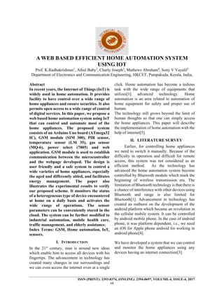 ISSN (PRINT): 2393-8374, (ONLINE): 2394-0697, VOLUME-4, ISSUE-4, 2017
68
A WEB BASED EFFICIENT HOME AUTOMATION SYSTEM
USING IOT
Prof. K.Radhakrishnan1
, Athul Baby2
, Charly Joseph3
, Mathews Abraham4
, Sony V Vayalil5
Department of Electronics and Communication Engineering, HKCET, Pampakuda, Kerala, India,
Abstract
In recent years, the Internet of Things (IoT) is
widely used in home automation. It provides
facility to have control over a wide range of
home appliances and ensure securities. It also
permits open access to a wide range of control
of digital services. In this paper, we propose a
web based home automation system using IoT
that can control and automate most of the
home appliances. The proposed system
consists of an Arduino Uno board (ATmega32
IC), GSM module (SIM 300), PIR sensor,
temperature sensor (LM 35), gas sensor
(MQ-6), power select (7805) and web
application. GSM module is used to establish
communication between the microcontroller
and the webpage developed. The design is
user friendly and a safe system to control a
wide varieties of home appliances, especially
the aged and differently abled, and facilitates
energy management. The paper also
illustrates the experimental results to verify
our proposed scheme. It monitors the status
of a heterogeneous type of device encountered
at home on a daily basis and activates the
wide range of operations. The sensor
parameters can be conveniently stored in the
cloud. The system can be further modified to
industrial automation, mobile health care,
traffic management, and elderly assistance.
Index Terms: GSM, Home automation, IoT,
sensors.
I. INTRODUCTION
In the 21st
century, man is around new ideas
which enable him to access all devices with his
fingertips. The advancement in technology has
created many changes in our surroundings and
we can even access the internet even at a single
click. Home automation has become a tedious
task with the wide range of equipments that
utilizes[1] advanced technology. Home
automation is an area related to automation of
home equipment for safety and proper use of
human.
The technology still grows beyond the limit of
human thoughts so that one can simply access
the home appliances. This paper will describe
the implementation of home automation with the
help of internet[5].
II. LITERATURE SURVEY
Earlier, for controlling home appliances
we need to switch it manually. Because of the
difficulty in operation and difficult for remote
access, this system was not considered as an
efficient method. As the technology has
advanced the home automation system become
controlled by Bluetooth module which mark the
beginning of wireless transmission era. The
limitation of Bluetooth technology is that there is
a chance of interference with other devices using
Bluetooth and range is also limited for
Bluetooth[1]. Advancement in technology has
created an outburst on the development of the
android platform which became an revolution in
the cellular mobile system. It can be controlled
by android mobile phone. In the case of android
phone, it was platform dependent, i.e., we need
an iOS for Apple phone android for working in
android phone[4].
We have developed a system that we can control
and monitor the home appliances using any
devices having an internet connection[3].
 