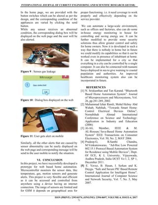 INTERNATIONAL JOURNAL OF CURRENT ENGINEERING AND SCIENTIFIC RESEARCH (IJCESR)
ISSN (PRINT): 2393-8374, (ONLINE): 2394-0697, VOLUME-4, ISSUE-4, 2017
71
In the home page, we are provided with the
button switches which can be altered as per the
design, and the corresponding condition of the
appliances are varied by clicking the send
button.
While any sensor receives an abnormal
condition, the corresponding dialog box will be
displayed on the web page and the user will be
also alerted.
Figure 9 : Senses gas leakage
Figure 10 : Dialog box displayed on the web
Figure 11: User gets alert on mobile
Similarly, all the other alerts that are caused by
sensor abnormality can be easily displayed on
the web page and corresponding message will be
send to the user mobile to notify the situation.
VI. CONCLUSION
In this project, we have successfully developed a
prototype for web based home automation.
Microcontroller monitors the sensor data, like
temperature, gas, motion sensors and generate
alerts. This project is very flexible and efficient
as it can be accessed and controlled from
anywhere using a device having an internet
connection. The range of sensors are limited and
for GSM it depends on geographical area for
proper functioning. i.e. it need coverage to work
properly and effectively depending on the
service provider.
We can automate a large-scale environment,
such as offices and factories, also can do some
in-house energy monitoring in house for
controlling and saving energy use. It can be
further modified to provide some security
solutions thus allow greater control and safety
for home owners. Now it is developed in such a
way that there is nobody in home but in future
we could modify its capabilities so that it can be
worked even in presence of inhabitant at home.
It can be implemented for a city so that
everything in a city can be controlled by a single
computer. It can also be connected with tsunami
buoys deployed in sea to give warning to coastal
population and authorities. An improved
healthcare monitoring system also can be
incorporated in future.
REFERENCES
[1] N. Sriskanthan and Tan Karand. “Bluetooth
Based Home Automation System”. Journal
of Microprocessors and Microsystems, Vol.
26, pp.281-289, 2002.
[2] Muhammad Izhar Ramli, Mohd Helmy Abd
Wahab, Nabihah, “Towards Smart Home:
Control Electrical Devices Online”,
Nornabihah Ahmad International
Conference on Science and Technology:
Application in Industry and Education
(2006)
[3] Al-Ali, Member, IEEE & M.
AL-Rousan,“Java-Based Home Automation
System” IEEE Transactions on Consumer
Electronics, Vol. 50, No. 2, MAY 2004.
[4] Pradeep.G, B.Santhi Chandra,
M.Venkateswarao, “Ad-Hoc Low Powered
802.15.1 Protocol Based Automation System
for Residence using Mobile Devices”, Dept.
Of ECE, K L University, Vijayawada,
Andhra Pradesh, India IJCST Vo l. 2, SP 1,
December 2011.
[5] E. Yavuz, B. Hasan, I. Serkan and K.
Duygu. “Safe and Secure PIC Based Remote
Control Application for Intelligent Home”.
International Journal of Computer Science
and Network Security, Vol. 7, No. 5, May
2007.
 