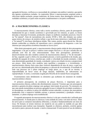 agregada de Keynes, verificou-se a necessidade de contrapor esta análise à anterior, que partia
dos agentes econômicos isolados. As expressões Micro e macroeconomia surgiram assim e
obtiveram rápida aceitação, porque traduziam, de forma neutra, duas abordagens teóricas da
realidade econômica, as quais eram em parte complementares e em parte conflitantes.



II - A MACROECONOMIA CLÁSSICA

   A macroeconomia clássica, como toda a teoria econômica clássica, parte do pressuposto
fundamental de que o mundo econômico é governado por leis naturais, as quais, se forem
deixadas a funcionar livremente, produzirão sempre os melhores resultados possíveis. Esta fé
na "lei natural", fruto do racionalismo dos séculos XVIII e XIX, não obstante seu caráter
quase místico de crença e de mistério (afinal, o que há de mais misterioso e indefinido do que
a "lei natural"?), tem bases ideológicas nítidas. Não vamos, porém, agora discuti-las. São por
demais conhecidas as relações do naturalismo com a emergência da burguesia e com seu
interesse por uma política econômica baseada no laissez-faire.
   Além deste pressuposto geral, a macroeconomia clássica partia ainda de dois pressupostos
importantes: o de que os preços e salários eram sempre flexíveis e o de que a moeda não era
utilizada com fins de ente entesouramento. Estes dois pressupostos permitiam o
desenvolvimento dos dois modelos centrais da macroeconomia clássica: a "lei do mercado",
de Say, segundo a qual a oferta cria sua própria procura; a teoria quantitativa da moeda, que,
partindo da equação de trocas, concluía que, sendo a velocidade da moeda constante, e dada
uma determinada quantidade de moeda, a produção variava em relação inversa e proporcional
aos preços. Além destes dois modelos, para equilibrar a poupança e o investimento, a
macroeconomia clássica fazia estas duas variáveis dependerem de taxa de juros, a qual era,
por sua vez, determinada pela oferta de poupança e a procura de investimentos. O resultado de
todo este processo era o pleno emprego no longo prazo, ou, o que dá no mesmo, a
impossibilidade de haver crises de longa duração, indefinidas, de subconsumo ou
superprodução. E assim, a conclusão exigida pela filosofia da lei natural ficava assegurada.
  Examinaremos mais detidamente os elementos que acabamos de enumerar do modelo
macroeconômico clássico.
   O primeiro pressuposto, da existência de preços flexíveis, é importante para a
macroeconomia clássica, embora não absolutamente essencial. Veremos que este pressuposto
permite a garantia do pleno emprego sem qualquer intervenção do governo. No momento em
que uma queda momentânea na procura agregada levasse à redução da atividade econômica e
ao desemprego, os salários (o preço do trabalho) seriam reduzidos, os preços das mercadorias
produzidas com o respectivo trabalho cairiam, a procura aumentaria, a produção voltaria a
aumentar, e o pleno emprego seria restabelecido.
   O segundo pressuposto da macroeconomia clássica é o de que a moeda não é utilizada para
entesouramento. A moeda para os clássicos é uma unidade de conta e um meio de troca. Além
de servir para se somarem mercadorias diferentes, a moeda é fundamentalmente um meio de
troca. Os homens só teriam interesse em mantê-la em seu poder na medida em que dela
necessitassem para realizar suas transações. Segundo os clássicos, portanto, existiria apenas
um motivo para a procura de moeda: o motivo transacional. O outro possível uso do dinheiro,


                                              10
 