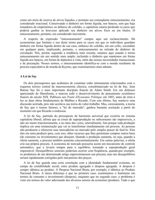 como um meio de reserva de ativos líquidos, e portanto seu conseqüente entesouramento, era
considerado irracional. Conservando o dinheiro em forma líquida, nos bancos, sem que haja
tomadores de empréstimos ou debaixo do colchão, o capitalista estaria perdendo os juros que
poderia ganhar se houvesse aplicado seu dinheiro em ativos fixos ou em títulos. O
entesouramento, portanto, era considerado inexistente.
   A respeito da expressão "entesouramento" cumpre aqui um esclarecimento. Há
economistas que limitam o uso deste termo para os casos em que os indivíduos guardam
dinheiro em forma líquida dentro de sua casa, embaixo do colchão, em um cofre, escondido
em qualquer parte, implicando, portanto, o entesouramento na retirada do dinheiro de
circulação. Nós, porém, seguindo a tendência mais recente, estamos aqui usando o termo
entesouramento em um sentido mais amplo, incluindo o dinheiro que mantemos em forma
líquida nos bancos, em forma de depósitos à vista, além das nossas necessidades transacionais
e de precaução. Nesses termos, o entesouramento identifica-se com a moeda resultante da
procura especulativa de moeda de Keynes, que examinaremos mais adiante.


A Lei de Say

   Os dois pressupostos que acabamos de examinar estão intimamente relacionados com o
esquema teórico central da macroeconomia clássica, consubstanciado na lei de Say. Jean
Batiste Say foi o mais importante discípulo francês de Adam Smith. Era um defensor
apaixonado do liberalismo, e marcou todo o desenvolvimento do pensamento econômico
francês do século XIX. Publicou seu Traité d'Economie Politique em 1803, antes de irem à
luz as duas obras fundamentais de Malthus e Ricardo. Com este último, Say manteve uma
discussão acirrada, pois não aceitava sua teoria do valor-trabalho. Mas, curiosamente, a teoria
de Say que o tornou famoso, a "lei do mercado", ganhou bastante aceitação a partir do
momento em que Ricardo a endossou.
   A lei de Say, partindo do pressuposto de harmonia universal que existiria no sistema
capitalista liberal, afirma que as crises de superprodução ou subconsumo são impossíveis, a
não ser muito transitoriamente, e no mais das vezes, setorialmente. Isto porque toda produção
implica em uma remuneração que vai se transformar imediatamente em procura. As pessoas
não produzem e oferecem suas mercadorias no mercado pelo simples prazer de fazê-lo. Elas
têm em mira produzir para, com isso, obter recursos que lhes permitiam comprar outros bens
(de consumo ou investimento) que desejam. Quando a produção aumenta, ou seja, quando a
oferta aumenta, a procura também aumenta concomitantemente. Em outras palavras, a oferta
cria sua própria procura. A economia de mercado possuiria assim um mecanismo de controle
automático, que a levaria sempre para o equilíbrio, tornando a superprodução geral
impensável. Desequilíbrios setoriais poderiam ocorrer com freqüência, quando,por exemplo,
os produtores de um determinado artigo superestimassem sua procura, mas tais desequilíbrios
seriam rapidamente corrigidos pelo mecanismo dos preços.
   A lei de Say guarda uma certa correlação com a identidade fundamental existente, no
campo da contabilidade social, entre produto agregado e despesa agregada. A despesa é
sempre idêntica ao produto. A Despesa Nacional Bruta, por exemplo, é idêntica ao Produto
Nacional Bruto. A única diferença é que no primeiro caso, examinamos o fenômeno em
termos de consumo e investimento (despesa), enquanto que no segundo caso, o problema é
visto em termos do valor adicionado dos diversos setores da economia (produto). Tudo o que

                                              11
 