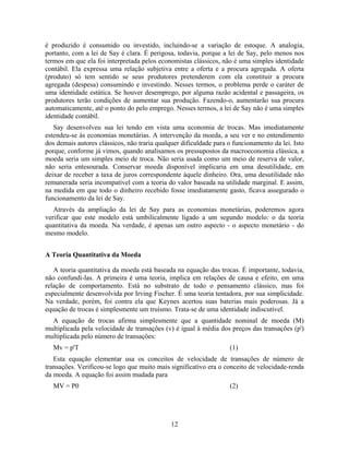 é produzido é consumido ou investido, incluindo-se a variação de estoque. A analogia,
portanto, com a lei de Say é clara. É perigosa, todavia, porque a lei de Say, pelo menos nos
termos em que ela foi interpretada pelos economistas clássicos, não é uma simples identidade
contábil. Ela expressa uma relação subjetiva entre a oferta e a procura agregada. A oferta
(produto) só tem sentido se seus produtores pretenderem com ela constituir a procura
agregada (despesa) consumindo e investindo. Nesses termos, o problema perde o caráter de
uma identidade estática. Se houver desemprego, por alguma razão acidental e passageira, os
produtores terão condições de aumentar sua produção. Fazendo-o, aumentarão sua procura
automaticamente, até o ponto do pelo emprego. Nesses termos, a lei de Say não é uma simples
identidade contábil.
   Say desenvolveu sua lei tendo em vista uma economia de trocas. Mas imediatamente
estendeu-se às economias monetárias. A intervenção da moeda, a seu ver e no entendimento
dos demais autores clássicos, não traria qualquer dificuldade para o funcionamento da lei. Isto
porque, conforme já vimos, quando analisamos os pressupostos da macroeconomia clássica, a
moeda seria um simples meio de troca. Não seria usada como um meio de reserva de valor,
não seria entesourada. Conservar moeda disponível implicaria em uma desutilidade, em
deixar de receber a taxa de juros correspondente àquele dinheiro. Ora, uma desutilidade não
remunerada seria incompatível com a teoria do valor baseada na utilidade marginal. E assim,
na medida em que todo o dinheiro recebido fosse imediatamente gasto, ficava assegurado o
funcionamento da lei de Say.
   Através da ampliação da lei de Say para as economias monetárias, poderemos agora
verificar que este modelo está umbilicalmente ligado a um segundo modelo: o da teoria
quantitativa da moeda. Na verdade, é apenas um outro aspecto - o aspecto monetário - do
mesmo modelo.


A Teoria Quantitativa da Moeda

   A teoria quantitativa da moeda está baseada na equação das trocas. É importante, todavia,
não confundi-las. A primeira é uma teoria, implica em relações de causa e efeito, em uma
relação de comportamento. Está no substrato de todo o pensamento clássico, mas foi
especialmente desenvolvida por Irving Fischer. É uma teoria tentadora, por sua simplicidade.
Na verdade, porém, foi contra ela que Keynes acertou suas baterias mais poderosas. Já a
equação de trocas é simplesmente um truísmo. Trata-se de uma identidade indiscutível.
  A equação de trocas afirma simplesmente que a quantidade nominal de moeda (M)
multiplicada pela velocidade de transações (v) é igual à média dos preços das transações (p')
multiplicada pelo número de transações:
  Mv = p'T                                                         (1)
   Esta equação elementar usa os conceitos de velocidade de transações de número de
transações. Verificou-se logo que muito mais significativo era o conceito de velocidade-renda
da moeda. A equação foi assim mudada para
  MV = P0                                                          (2)




                                              12
 